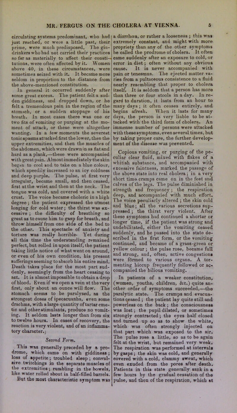 circulating systems predominant, who had just reached, or were a little past, their prime, were much predisposed. The gin- drinkers who had not carried their practices so far as materially to affect their consti- tutions, were often affected by it. Women above 40, in these circumstances, were sometimes seized with it. It became more seldom in proportion to the distance from the above-mentioned constitution. In general it occurred suddenly after some great excess. The patient felt a sud- den giddiness, and dropped down, or he felt a tremendous pain in the region of the stomach, or a sudden stoppage of his breath. In most cases there was one or two fits of vomiting or purging at the mo- ment of attack, or these were altogether wanting. In a few moments the severest tonicspasms attacked first the lower, then the upper extremities, and then the muscles of the abdomen, which were drawn in as Hat and hard as a plank,—these were accompanied with greatpain. Almost immediately the skin began to cool and to take on a blue colour, which speedily increased to an icy coldness and deep purple. The pulse, at first very irregular, became small, and then ceased, first at the wrist and then at the neck. The tongue was cold, and covered with a white crust. The voice became choleric in a high degree; the patient expressed the utmost longing for cold w-ater; the thirst was ex- cessive ; the difficulty of breathing so great as to cause him to gasp for breath, and throw himself from one side of the bed to the other. This spectacle of anxiety and torture was really horrible- Yet during all this time the understanding remained perfect, but rolled in upon itself, the patient taking little notice of what went on around, or even of his own condition, his present sufferings seeming to absorb his entire mind. Death takes place for the most part sud- denly, seemingly from the heart ceasing to act. It is almost impossible to obtain a drop of blood. Even if we open a vein at the very first, only about an ounce will flow. The stomach seems to be paralysed, as the strongest doses of ipecacuanha, even some drachms, with a large quantity of tartar eme- tic and other stimulants, produce no vomit- ing. It seldom lasts longer than from six to twelve hours. In cases of recovery, the reaction is very violent, and of an inflamma- tory character. | Second Form. This was generally preceded by a pro- drome, which came on with giddiness ; loss of appetite; troubled sleep ; convul- sive twitchings in the separate muscles of the extremities; rumbling in the bowels, like water rolled about in half-filled barrels. But the most characteristic symptom was a diarrhoea, or rather a looseness ; this was extremely constant, and might with more propriety than any of the other symptoms be called the prodrome of cholera. It often came suddenly after an exposure to cold, or error in diet; often without any obvious cause. It is never accompanied with pain or tenesmus. The ejected matter va- ries from a pultaceous consistence to a fluid nearly resembling that proper to cholera itself. It is seldom that a person has more than three or four stools in a day. In re- gard to duration, it lasts from an hour to many days ; it often ceases entirely, and begins afresh. When it lasts for many days, the person is very liable to be at- tacked with the third form of cholera. An immense number of persons were attacked with these symptoms, even several times, but by taking proper care, the further develop- ment of the disease was prevented. Copious vomiting, or purging of the pe- culiar clear fluid, mixed with flakes of a whitish substance, and accompanied with excessive faintness, marked the passagp of the above state into real cholera; in a very short time cramps came on in the feet and calves of the legs. The pulse diminished in strength and frequency; the respiration deep, and accompanied with much effort. The voice peculiarly altered ; the skin cold and blue; all the various secretions sup- pressed ; the thirst very violent. After these symptoms had continued a shorter or longer time, if the patient was strong and undebilitated, either the vomiting ceased suddenly, and he passed into the state de- scribed in the first form, or the vomiting continued, and became of a grass-green or yellow colour ; the pulse rose, became full and strong, and, often, active congestion* were formed to various organs. A tor- menting hiccup frequently followed or ac- companied the bilious vomiting. In patients of a weaker constitution, (women, youths, children, &c.) quite an- other order of symptoms succeeded,—the paralytic state. The cramps and evacua- tions qeased ; the patient lay quite still and powerless on the back; the consciousness was lost; the pupil dilated, or sometimes strongly contracted; the eyes half closed and turned up so as to show the white, which was often strongly injected on that part which was exposed to the air. The pulse rose a little, so as to be again felt at the wrist, but remained very weak. The respiration was performed at intervals by gasps ; the skin was cold, and generally covered with a cold, clammy sweat, which even exuded from the pores after death. Patients in this state generally sank in a few hours by the gradual cessation of the pulse, and then of the respiration, which at