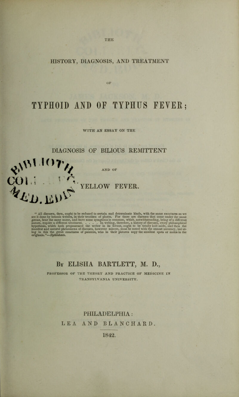THE HISTORY, DIAGNOSIS, AND TREATMENT OF TYPHOID AND OF TYPHUS FEVER; WITH AN ESSAY ON THE DIAGNOSIS OF BILIOUS REMITTENT AND YELLOW OF FEVER. “ All diseases, then, ought to be reduced to certain and determinate kinds, with the same exactness as we see it done by botanic writers, in their treatises of plants. For there are diseases that come under the same genus, bear the same name, and have some symptoms in common, which, notwithstanding, being of a different nature, require a different treatment In writing, therefore, a history of diseases, every philosophical hypothesis, which hath prepossessed the writer in its favour, ought to be totally laid aside, and then the manifest and natural phenomena of diseases, however minute, must be noted with the utmost accuracy, imi at- ing in this the great exactness of painters, who in their pictures copy the smallest spots or moles in the originals. ”—Sydenham. By ELISHA BARTLETT, M. D., PROFESSOR OF THE THEORY AND PRACTICE OF MEDICINE IN TRANSYLVANIA UNIVERSITY. PHILADELPHIA: LEA AND BLANCHARD. 1842,