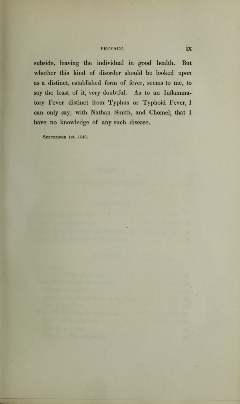 subside, leaving the individual in good health. But whether this kind of disorder should be looked upon as a distinct, established form of fever, seems to me, to say the least of it, very doubtful. As to an Inflamma- tory Fever distinct from Typhus or Typhoid Fever, I can only say, with Nathan Smith, and Chomel, that I have no knowledge of any such disease.