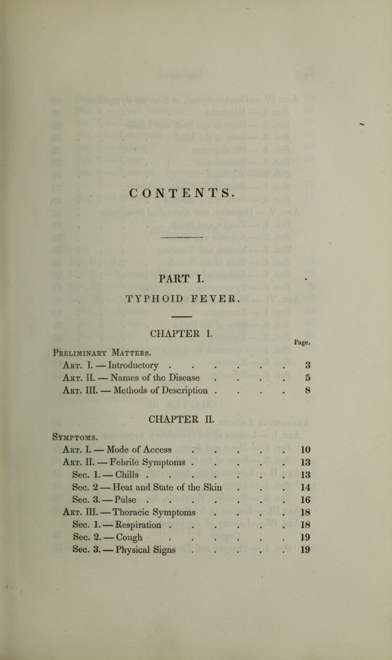 C ONTENTS. PART I. TYPHOID FEVER. CHAPTER I. Page. Preliminary Matters. Art. I. — Introductory .3 Art. II. — Names of the Disease .... 5 Art. III. — Methods of Description .... 8 CHAPTER II. Symptoms. Art. I. — Mode of Access .^ . . . .10 Art. II.—Febrile Symptoms . . . . .13 Sec. 1. —Chills 13 Sec. 2 — Heat and State of the Skin ... 14 Sec. 3. — Pulse ....... 16 Art. III. — Thoracic Symptoms .... 18 Sec. 1. — Respiration ...... 18 Sec. 2. — Cough ...... 19 Sec. 3. — Physical Signs 19