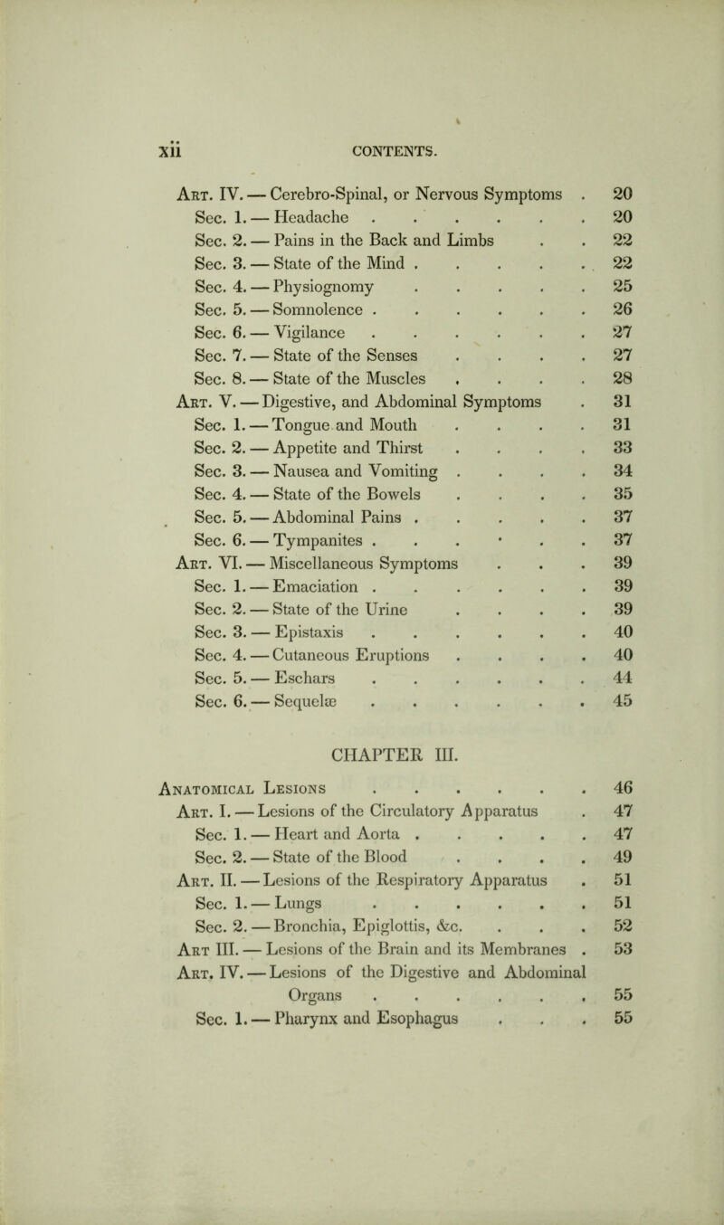 Art. IV. — Cerebro-Spinal, or Nervous Symptoms . 20 Sec. 1. — Headache 20 Sec. 2. — Pains in the Back and Limbs . . 22 Sec. 3. — State of the Mind . . . . . 22 Sec. 4. — Physiognomy ..... 25 Sec. 5. — Somnolence ...... 26 Sec. 6. — Vigilance ...... 27 Sec. 7. — State of the Senses .... 27 Sec. 8. — State of the Muscles .... 28 Art. V. — Digestive, and Abdominal Symptoms . 31 Sec. 1. — Tongue and Mouth .... 31 Sec. 2. — Appetite and Thirst .... 33 Sec. 3. — Nausea and Vomiting .... 34 Sec. 4. — State of the Bowels .... 35 Sec. 5. — Abdominal Pains 37 Sec. 6. — Tympanites ...*.. 37 Art. VI. — Miscellaneous Symptoms ... 39 Sec. 1. — Emaciation ...... 39 Sec. 2. — State of the Urine .... 39 Sec. 3. — Epistaxis ...... 40 Sec. 4. — Cutaneous Eruptions .... 40 Sec. 5. — Eschars ...... 44 Sec. 6. — SequelcE ...... 45 CHAPTER III. Anatomical Lesions 46 Art. I. — Lesions of the Circulatory Apparatus . 47 Sec. 1. — Heart and Aorta ..... 47 Sec. 2. — State of the Blood .... 49 Art. II. — Lesions of the Respiratory Apparatus . 51 Sec. 1. — Lungs ...... 51 Sec. 2. — Bronchia, Epiglottis, &c. ... 52 Art III. — Lesions of the Brain and its Membranes . 53 Art. IV. — Lesions of the Digestive and Abdominal Organs ...... 55 Sec. 1. — Pharynx and Esophagus ... 55