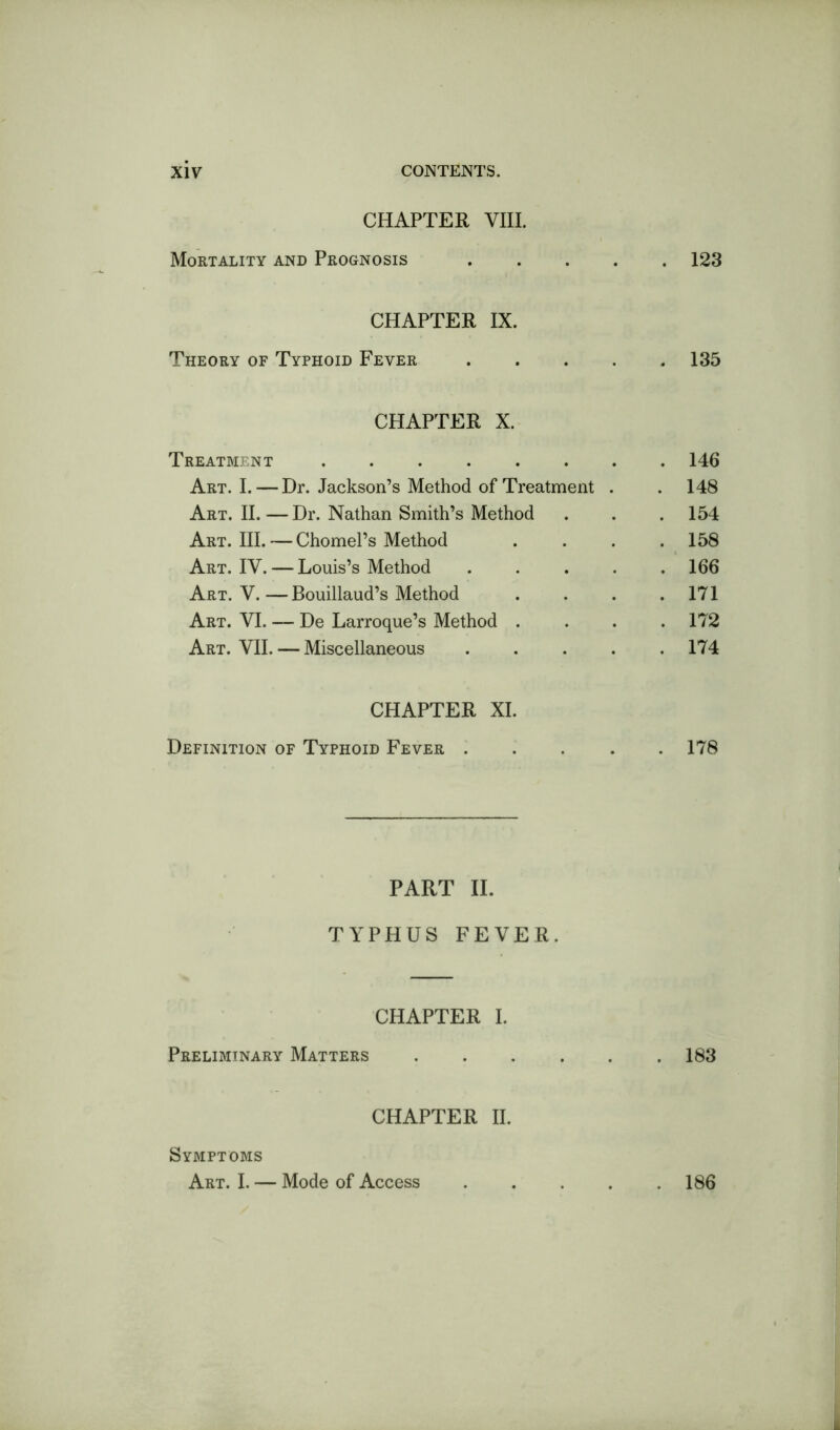 CHAPTER VIII. Mortality and Prognosis 123 CHAPTER IX. Theory of Typhoid Fever 135 CHAPTER X. Treatment 146 Art. I. — Dr. Jackson’s Method of Treatment . . 148 Art. II.—Dr. Nathan Smith’s Method . . . 154 Art. III. — Chomel’s Method .... 158 Art. IV. — Louis’s Method ..... 166 Art. V.—Bouillaud’s Method . . . .171 Art. VI. — De Larroque’s Method .... 172 Art. VII. — Miscellaneous ..... 174 CHAPTER XI. Definition of Typhoid Fever 178 PART II. TYPHUS FEVER. CHAPTER I. Preliminary Matters 183 CHAPTER II. Symptoms Art. I, — Mode of Access . 186