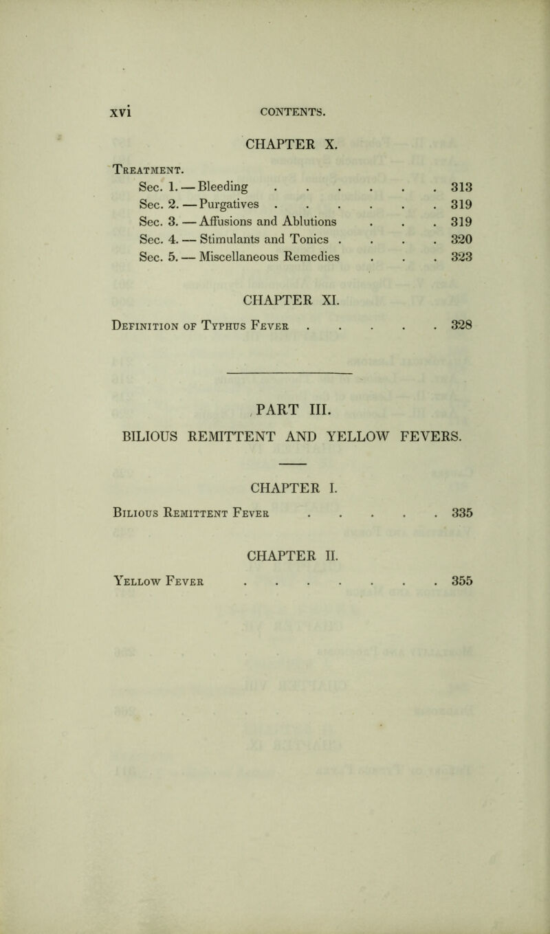 CHAPTER X. Treatment. Sec. 1. — Bleeding 313 Sec. 2.—Purgatives 319 Sec. 3.—Affusions and Ablutions . . . 319 Sec. 4. — Stimulants and Tonics .... 320 Sec. 5. — Miscellaneous Remedies . . . 323 CHAPTER XL Definition of Typhus Fever 328 .PART III. BILIOUS REMITTENT AND YELLOW FEVERS. CHAPTER I. Bilious Remittent Fever ..... 335 CHAPTER II. Yellow Fever . 355