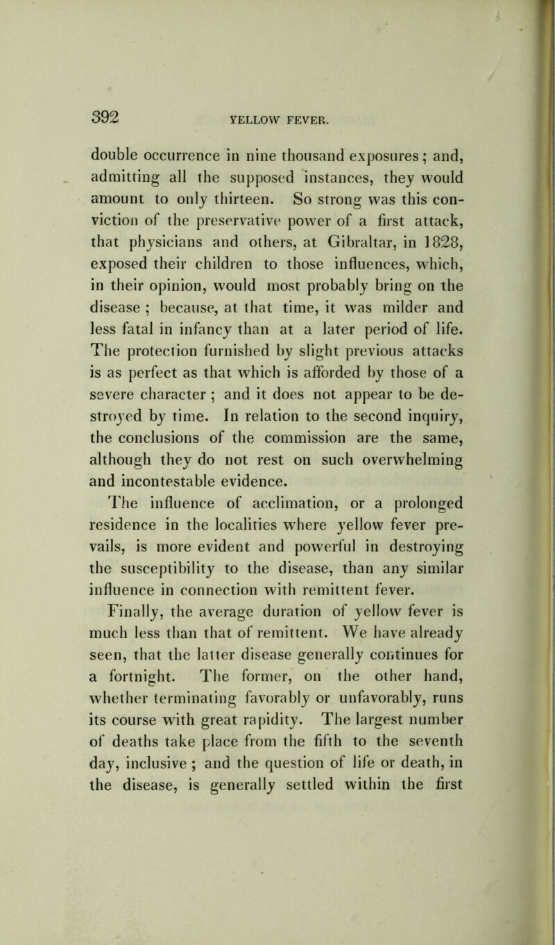 double occurrence in nine thousand exposures; and, admitting all the supposed instances, they would amount to only thirteen. So strong was this con- viction of the preservative power of a first attack, that physicians and others, at Gibraltar, in 1828, exposed their children to those influences, which, in their opinion, would most probably bring on the disease ; because, at that time, it was milder and less fatal in infancy than at a later period of life. The protection furnished by slight previous attacks is as perfect as that which is afforded by those of a severe character ; and it does not appear to be de- stroyed by time. In relation to the second inquiry, the conclusions of the commission are the same, although they do not rest on such overwhelming and incontestable evidence. The influence of acclimation, or a prolonged residence in the localities where yellow fever pre- vails, is more evident and powerful in destroying the susceptibility to the disease, than any similar influence in connection with remittent fever. Finally, the average duration of yellow fever is much less than that of remittent. We have already seen, that the latter disease generally continues for a fortnight. The former, on the other hand, whether terminating favorably or unfavorably, runs its course with great rapidity. The largest number of deaths take place from the fifth to the seventh day, inclusive ; and the question of life or death, in the disease, is generally settled within the first