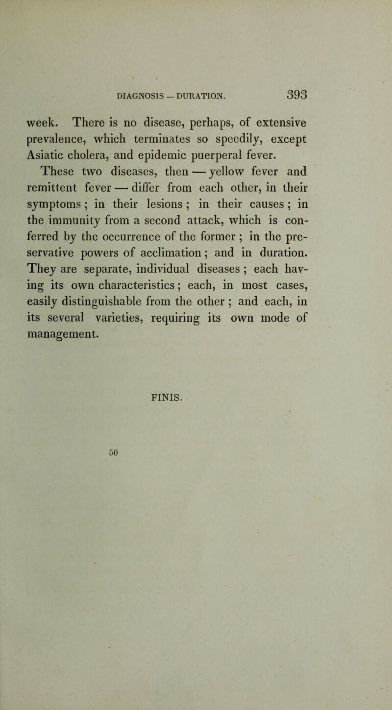 week. There is no disease, perhaps, of extensive prevalence, which terminates so speedily, except Asiatic cholera, and epidemic puerperal fever. These two diseases, then — yellow fever and remittent fever — differ from each other, in their symptoms ; in their lesions ; in their causes ; in the immunity from a second attack, which is con- ferred by the occurrence of the former ; in the pre- servative powers of acclimation; and in duration. They are separate, individual diseases ; each hav- ing its own characteristics; each, in most cases, easily distinguishable from the other; and each, in its several varieties, requiring its own mode of management. FINIS.