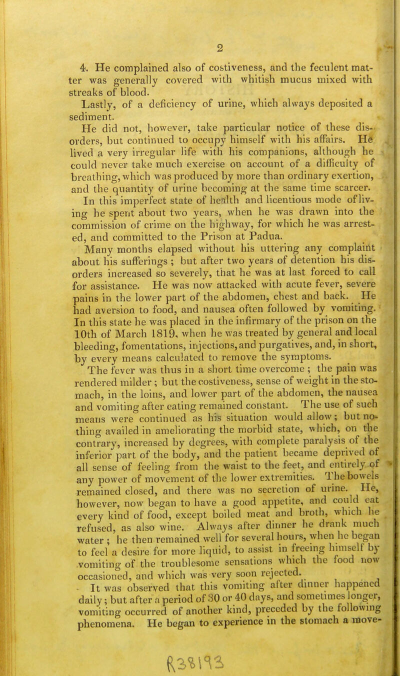 4. He complained also of costiveness, and the feculent mat- ter was generally covered with whitish mucus mixed with streaks of blood. Lastly, of a deficiency of urine, which always deposited a sediment. He did not, however, take particular notice of these dis- orders, but continued to occupy himself with his affairs. He lived a very irregular life with his companions, although he could never take much exercise on account of a difficulty of breathing, which was produced by more than ordinary exertion, and the quantity of urine becoming at the same time scarcer. In this imperfect state of health and licentious mode of liv- ing he spent about two years, when he was drawn into the commission of crime on the highway, for which he was arrest- ed, and committed to the Prison at Padua. Many months elapsed without his uttering any complaint about his sufferings ; but after two years of detention his dis- orders increased so severely, that he was at last forced to call for assistance. He was now attacked with acute fever, severe pains in the lower part of the abdomen, chest and back. He had aversion to food, and nausea often followed by vomiting. In this state he was placed in the infirmary of the prison on the 10th of March 1819, when he was treated by general and local bleeding, fomentations, injections,and purgatives, and, in short, by every means calculated to remove the symptoms. The fever was thus in a short time overcome ; the pain was rendered milder; but the costiveness, sense of weight in the sto- mach, in the loins, and lower part of the abdomen, the nausea and vomiting after eating remained constant. The use of such means were continued as his situation would allow; but no- thing availed in ameliorating the morbid state, which, on the contrary, increased by degrees, with complete paralysis of the inferior part of the body, and the patient became deprived of all sense of feeling from the waist to the feet, and entirely of * any power of movement of the lower extremities. The bowels remained closed, and there was no secretion of urine. He, however, now began to have a good appetite, and could eat every kind of food, except boiled meat and broth, which he refused, as also wine. Always after dinner he drank much water ; he then remained well for several hours, when he began to feel a desire for more liquid, to assist in freeing himself by vomiting of the troublesome sensations which the food now occasioned, and which was very soon rejected. ■ It was observed that this vomiting after dinner happened daily; but after a period of 30 or 40 days, and sometimes longer, vomiting occurred of another kind, preceded by the following phenomena. He began to experience in the stomach a rnove-