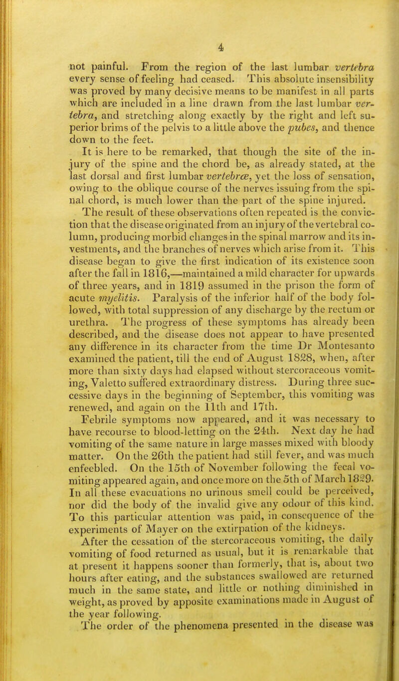not painful. From the region of the last lumbar vertebra every sense of feeling had ceased. This absolute insensibility was proved by many decisive means to be manifest in all parts which are included in a line drawn from the last lumbar ver- tebra, and stretching along exactly by the right and left su- perior brims of the pelvis to a little above the pube.s, and thence down to the feet. It is here to be remarked, that though the site of the in- jury of the spine and the chord be, as already stated, at the last dorsal and first lumbar vertebrce, yet the loss of sensation, owing to the oblique course of the nerves issuing from the spi- nal chord, is much lower than the part of the spine injured. The result of these observations often repeated is the convic- tion that the disease originated from an injury of the vertebral co- lumn, producing morbid changes in the spinal marrow and its in- vestments, and the branches of nerves which arise from it. This disease began to give the first indication of its existence soon after the fall in 1816,—maintained a mild character for upwards of three years, and in 1819 assumed in the prison the form of acute myelitis. Paralysis of the inferior half of the body fol- lowed, with total suppression of any discharge by the rectum or urethra. The progress of these symptoms has already been described, and the disease does not appear to have presented any difference in its character from the time Dr Montesanto examined the patient, till the end of August 1828, when, after more than sixty days had elapsed without stercoraceous vomit- ing, Valetto suffered extraordinary distress. During three suc- cessive days in the beginning of September, this vomiting was renewed, and again on the 11th and 17th. Febrile symptoms now appeared, and it was necessary to have recourse to blood-letting on the 24th. Next day he had vomiting of the same nature in large masses mixed with bloody matter. On the 26th the patient had still fever, and was much enfeebled. On the 15th of November following the fecal vo- miting appeared again, and once more on the 5th of March 18-9- In all these evacuations no urinous smell could be perceived, nor did the body of the invalid give any odour of this kind. To this particular attention was paid, in consequence of the experiments of Mayer on the extirpation of the kidneys. After the cessation of the stercoraceous vomiting, the daily vomiting of food returned as usual, but it is remarkable that at present it happens sooner than formerly, that is, about two hours after eating, and the substances swallowed are returned much in the same state, and little or nothing diminished in weight, as proved by apposite examinations made in August of the year following. The order of the phenomena presented in the disease was