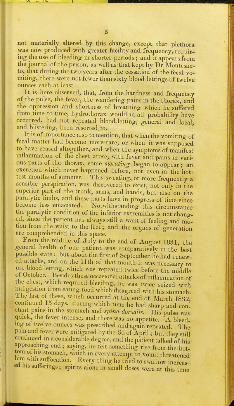 not materially altered by this change, except that plethora was now produced with greater facility and frequency, requir- ing the use of bleeding in shorter periods; and it appears from the journal of the prison, as well as that kept by Dr Montesan- to, that during the two years after the cessation of the fecal vo- miting, there were not fewer than sixty blood-lettings of twelve ounces each at least. It is here observed, that, from the hardness and frequency of the pulse, the fever, the wandering pains in the thorax, and the oppression and shortness of breathing which he suffered from time to time, hydrothorax would in all probability have occurred, had not repeated blood-letting, general and local, and blistering, been resorted^to. It is of importance also to mention, that when the vomiting of fecal matter had become more rare, or when it was supposed to have ceased altogether, and when the symptoms of manifest inflammation of the chest arose, with fever and pains in vari- ous parts of the thorax, some sweating began to appear; an excretion which never happened before, not even in the hot- test months of summer. This sweating, or more frequently a sensible perspiration, was discovered to exist, not only in the superior part of the trunk, arms, and hands, but also on the paralytic limbs, and these parts have in progress of time since become less emaciated. Notwithstanding this circumstance the paralytic condition of the inferior extremities is not chang- ed, since the patient has always still a want of feeling and mo- tion from the waist to the feet; and the organs of generation are comprehended in this space. From the middle of July to the end of August 1831, the general health of our patient was comparatively in the best possible state ; but about the first of September he had renew- ed attacks, and on the 11th of that month it was necessary to use blood-letting, which was repeated twice before the middle of October. Besides these occasional attacks of inflammation of the chest, which required bleeding, he was twice seized with indigestion from eating food which disagreed with his stomach. I he last of these, which occurred at the end of March 1832 continued 15 days, during which time he had sharp and con- stant pains in the stomach and spina dorsalis. His pulse was quick, the fever intense, and there was no appetite. A bleed- ing of twelve ounces was prescribed and again repeated. The pain and fever were mitigated by the 3d of April; but they still continued in a considerable degree, and the patient talked of his approaching end; saying, he felt something rise from the bot- tom of his stomach, which in every attempt to vomit threatened nira with suffocation. Every thing he tried to swallow increas- ed his sufferings; spirits alone in small doses were at this time