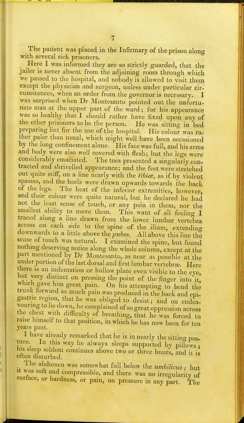 , The patient was placed in the Infirmary of the prison along with several sick prisoners. Here I was informed they are so strictly guarded, that the jailer is never absent from the adjoining room through which we passed to the hospital, and nobody is allowed to visit them except the physician and surgeon, unless under particular cir- cumstances, when an order from the governor is necessary. I was surprised when Dr Montesanto pointed out the unfortu- nate man at the upper part of the ward; for his appearance was so healthy that I should rather have fixed upon any of the other prisoners to be the person. He was sitting in bed preparing lint for the use of the hospital. His colour was ra- ther paler than usual, which might well have been occasioned by the long confinement alone. His face was full, and his arms and body were also well covered with flesh; but the legs were considerably emaciated. The toes presented a singularly con- tracted and shrivelled appearance; and the feet were stretched out quite stiff, on a line nearly with the tibice, as if by violent spasms, and the heels were drawn upwards towards the back of the legs. The heat of the inferior extremities, however, and their colour were quite natural, but he declared he had not the least sense of touch, or any pain in them, nor the smallest ability to move them. This want of all feeling I traced along a line drawn from the lower lumbar vertebra across on each side to the spine of the ilium, extending downwards to a little above the pubes. All above this line the sense of touch was natural. I examined the spine, but found nothing deserving notice along the whole column, except at the part mentioned by Dr Montesanto, as near as possible at the under portion of the last dorsal and first lumbar vertebrae. Here there is an indentation or hollow place even visible to the eye but very distinct on pressing the point of the finger into it, which gave him great pain. On his attempting to bend the trunk forward so much pain was produced in the back and epi- gastric region that he was obliged to desist; and on endea- vouring to he down he complained of so great oppression across the chest with difficulty of breathing, that he was forced to raise himself to that position, in which he has now been for ten years past. I have already remarked that he is in nearly the sitting pos- ture. In this way he alwavs sleeps supported by pillows • his sleep seldom continues above two or three hours, and it is often disturbed. • The abdomen was somewhat full below the umbilicus ; but it was soft and compressible, and there was no irregularity of surtace, or hardness, or pain, on pressure in any part The