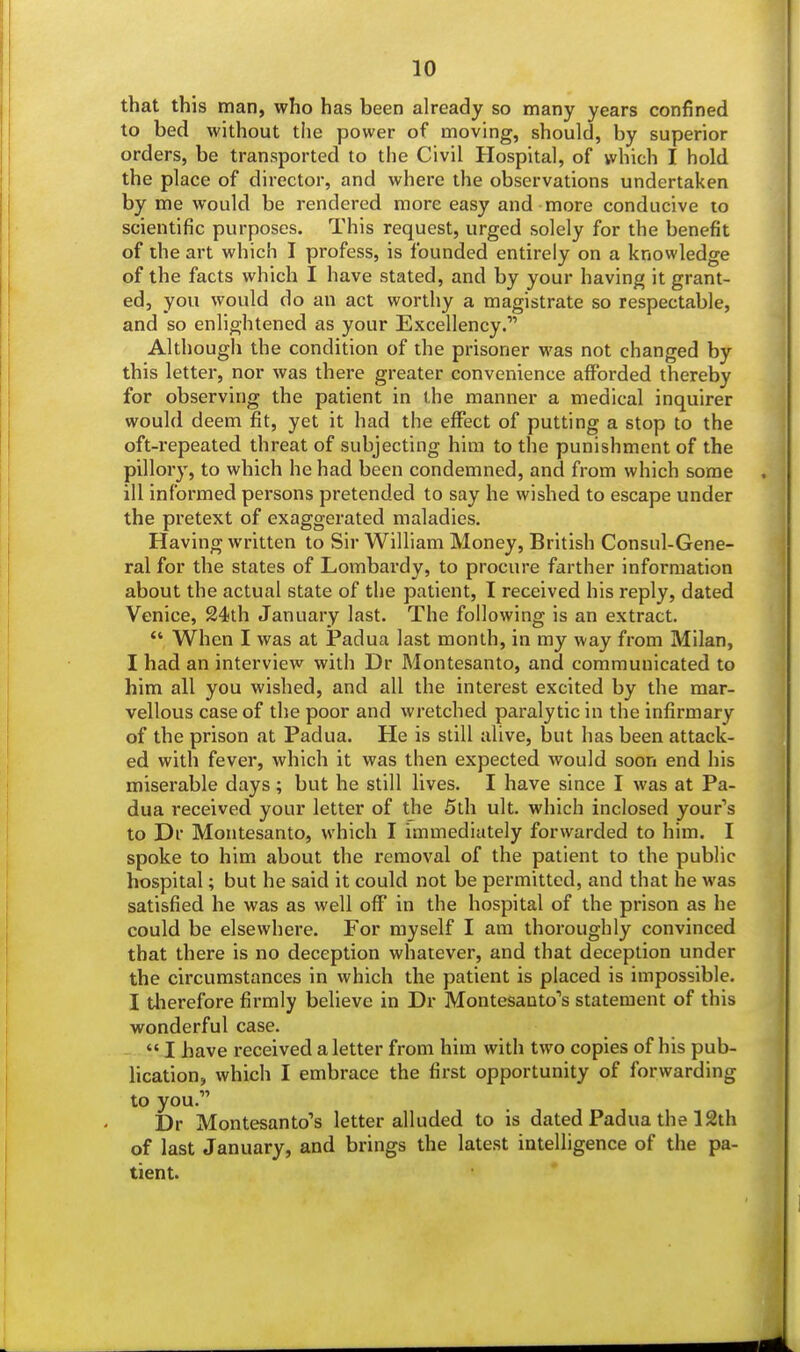 that this man, who has been already so many years confined to bed without the power of moving, should, by superior orders, be transported to the Civil Hospital, of which I hold the place of director, and where the observations undertaken by me would be rendered more easy and more conducive to scientific purposes. This request, urged solely for the benefit of the art which I profess, is founded entirely on a knowledge of the facts which I have stated, and by your having it grant- ed, you would do an act worthy a magistrate so respectable, and so enlightened as your Excellency. Although the condition of the prisoner was not changed by this letter, nor was there greater convenience afforded thereby for observing the patient in the manner a medical inquirer would deem fit, yet it had the effect of putting a stop to the oft-repeated threat of subjecting him to the punishment of the pillory, to which he had been condemned, and from which some ill informed persons pretended to say he wished to escape under the pretext of exaggerated maladies. Having written to Sir William Money, British Consul-Gene- ral for the states of Lombardy, to procure farther information about the actual state of the patient, I received his reply, dated Venice, 24th January last. The following is an extract.  When I was at Padua last month, in my way from Milan, I had an interview with Dr Montesanto, and commuuicated to him all you wished, and all the interest excited by the mar- vellous case of the poor and wretched paralytic in the infirmary of the prison at Padua. He is still alive, but has been attack- ed with fever, which it was then expected would soon end his miserable days ; but he still lives. I have since I was at Pa- dua received your letter of the 5th ult. which inclosed your's to Dr Montesanto, which I immediately forwarded to him. I spoke to him about the removal of the patient to the public hospital; but he said it could not be permitted, and that he was satisfied he was as well off in the hospital of the prison as he could be elsewhere. For myself I am thoroughly convinced that there is no deception whatever, and that deception under the circumstances in which the patient is placed is impossible. I therefore firmly believe in Dr Montesanto's statement of this wonderful case.  I have received a letter from him with two copies of his pub- lication, which I embrace the first opportunity of forwarding to you. Dr Montesanto's letter alluded to is dated Padua the 12th of last January, and brings the latest intelligence of the pa- tient.