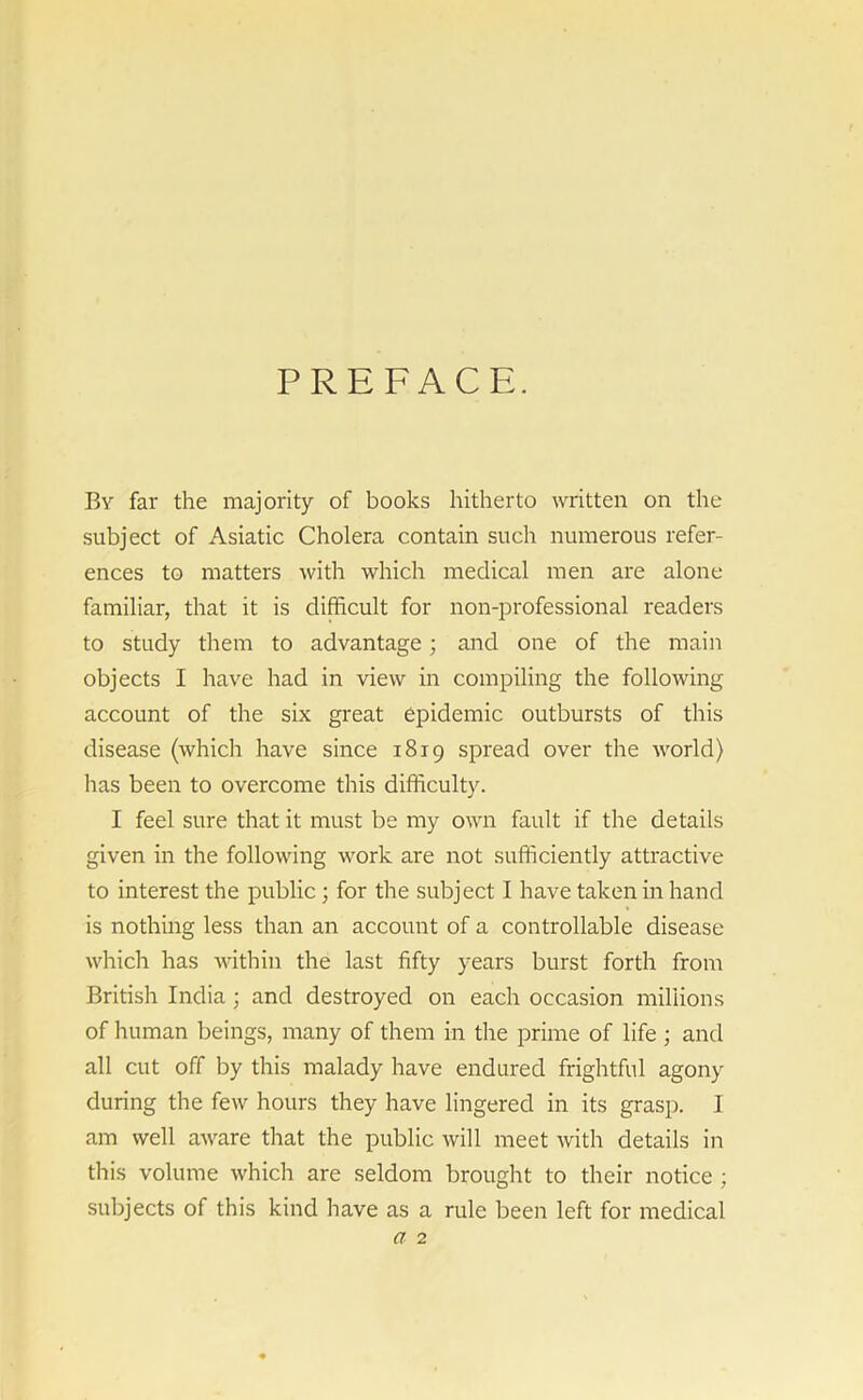 PREFACE. By far the majority of books hitherto written on the subject of Asiatic Cholera contain such numerous refer- ences to matters with which medical men are alone familiar, that it is difficult for non-professional readers to study them to advantage; and one of the main objects I have had in view in compiling the following account of the six great epidemic outbursts of this disease (which have since 1819 spread over the world) has been to overcome this difficulty. I feel sure that it must be my own fault if the details given in the following work are not sufficiently attractive to interest the public; for the subject I have taken in hand is nothing less than an account of a controllable disease which has within the last fifty years burst forth from British India; and destroyed on each occasion millions of human beings, many of them in the prime of life ; and all cut off by this malady have endured frightful agony during the few hours they have lingered in its grasp. I am well aware that the public will meet with details in this volume which are seldom brought to their notice ; subjects of this kind have as a rule been left for medical a 2