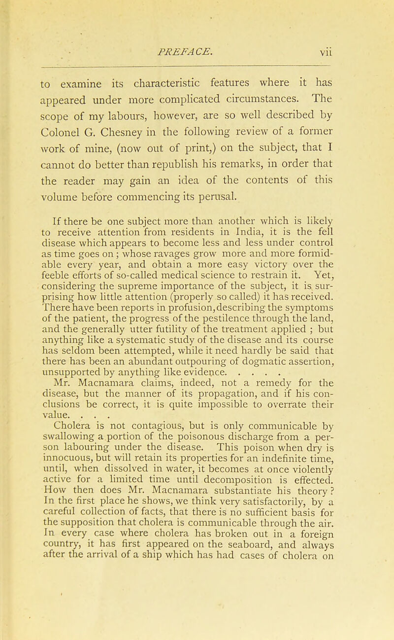 to examine its characteristic features where it has appeared under more complicated circumstances. The scope of my labours, however, are so well described by Colonel G. Chesney in the following review of a former work of mine, (now out of print,) on the subject, that I cannot do better than republish his remarks, in order that the reader may gain an idea of the contents ot this volume before commencing its perusal. If there be one subject more than another which is likely to receive attention from residents in India, it is the fell disease which appears to become less and less under control as time goes on ; whose ravages grow more and more formid- able every year, and obtain a more easy victory over the feeble efforts of so-called medical science to restrain it. Yet, considering the supreme importance of the subject, it is sur- prising how little attention (properly so called) it has received. There have been reports in profusion,describing the symptoms of the patient, the progress of the pestilence through the land, and the generally utter futility of the treatment applied ; but anything like a systematic study of the disease and its course has seldom been attempted, while it need hardly be said that there has been an abundant outpouring of dogmatic assertion, unsupported by anything like evidence Mr. Macnamara claims, indeed, not a remedy for the disease, but the manner of its propagation, and if his con- clusions be correct, it is quite impossible to overrate their value. . . . Cholera is not contagious, but is only communicable by swallowing a portion of the poisonous discharge from a per- son labouring under the disease. This poison when dry is innocuous, but will retain its properties for an indefinite time, until, when dissolved in water, it becomes at once violently active for a limited time until decomposition is effected. How then does Mr. Macnamara substantiate his theory ? In the first place he shows, we think very satisfactorily, by a careful collection of facts, that there is no sufficient basis for the supposition that cholera is communicable through the air. In every case where cholera has broken out in a foreign country, it has first appeared on the seaboard, and always after the arrival of a ship which has had cases of cholera on