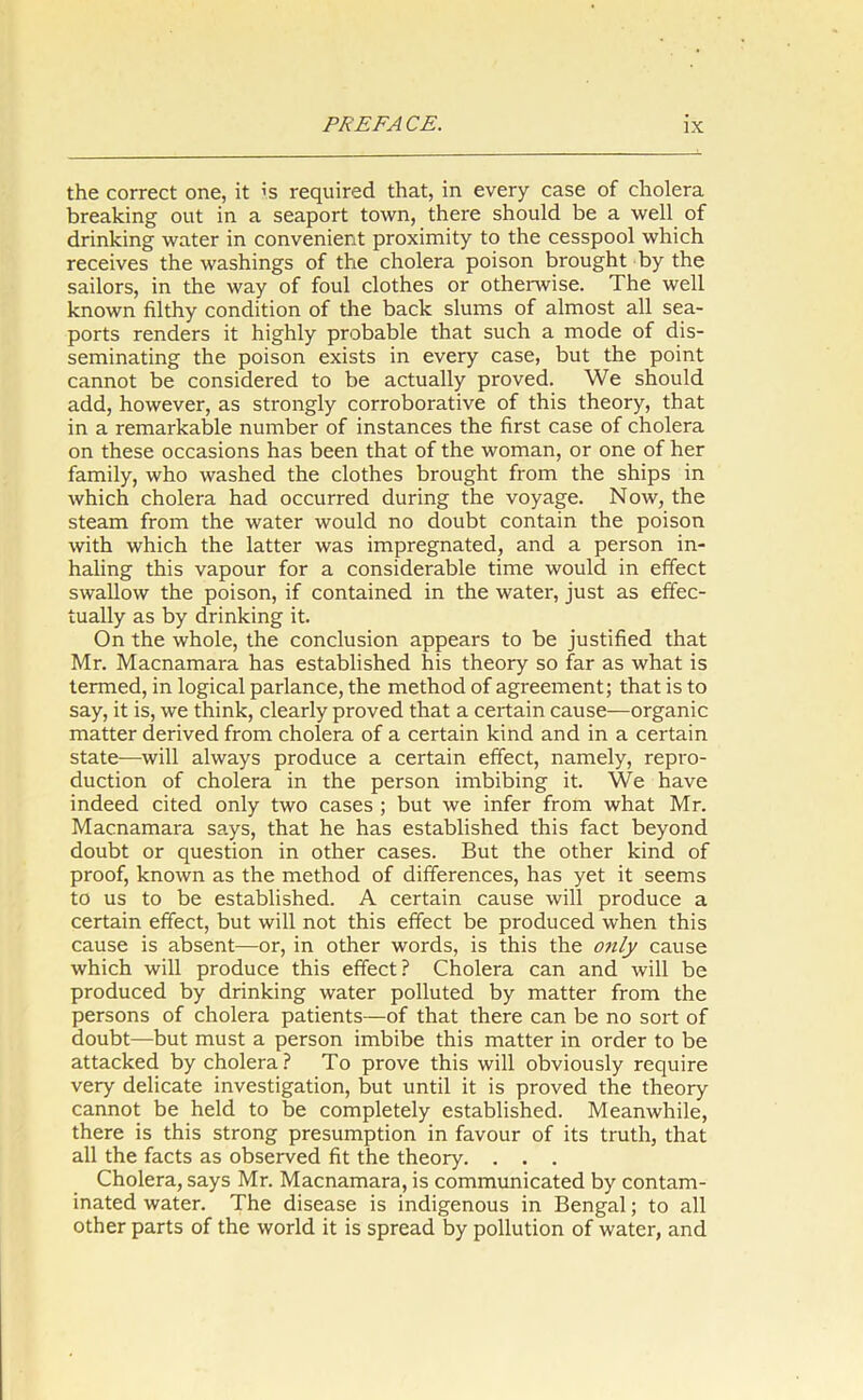 the correct one, it is required that, in every case of cholera breaking out in a seaport town, there should be a well of drinking water in convenient proximity to the cesspool which receives the washings of the cholera poison brought by the sailors, in the way of foul clothes or otherwise. The well known filthy condition of the back slums of almost all sea- ports renders it highly probable that such a mode of dis- seminating the poison exists in every case, but the point cannot be considered to be actually proved. We should add, however, as strongly corroborative of this theory, that in a remarkable number of instances the first case of cholera on these occasions has been that of the woman, or one of her family, who washed the clothes brought from the ships in which cholera had occurred during the voyage. Now, the steam from the water would no doubt contain the poison with which the latter was impregnated, and a person in- haling this vapour for a considerable time would in effect swallow the poison, if contained in the water, just as effec- tually as by drinking it. On the whole, the conclusion appears to be justified that Mr. Macnamara has established his theory so far as what is termed, in logical parlance, the method of agreement; that is to say, it is, we think, clearly proved that a certain cause—organic matter derived from cholera of a certain kind and in a certain state—will always produce a certain effect, namely, repro- duction of cholera in the person imbibing it. We have indeed cited only two cases ; but we infer from what Mr. Macnamara says, that he has established this fact beyond doubt or question in other cases. But the other kind of proof, known as the method of differences, has yet it seems to us to be established. A certain cause will produce a certain effect, but will not this effect be produced when this cause is absent—or, in other words, is this the only cause which will produce this effect? Cholera can and will be produced by drinking water polluted by matter from the persons of cholera patients—of that there can be no sort of doubt—but must a person imbibe this matter in order to be attacked by cholera? To prove this will obviously require very delicate investigation, but until it is proved the theory cannot be held to be completely established. Meanwhile, there is this strong presumption in favour of its truth, that all the facts as observed fit the theory. . . . Cholera, says Mr. Macnamara, is communicated by contam- inated water. The disease is indigenous in Bengal; to all other parts of the world it is spread by pollution of water, and