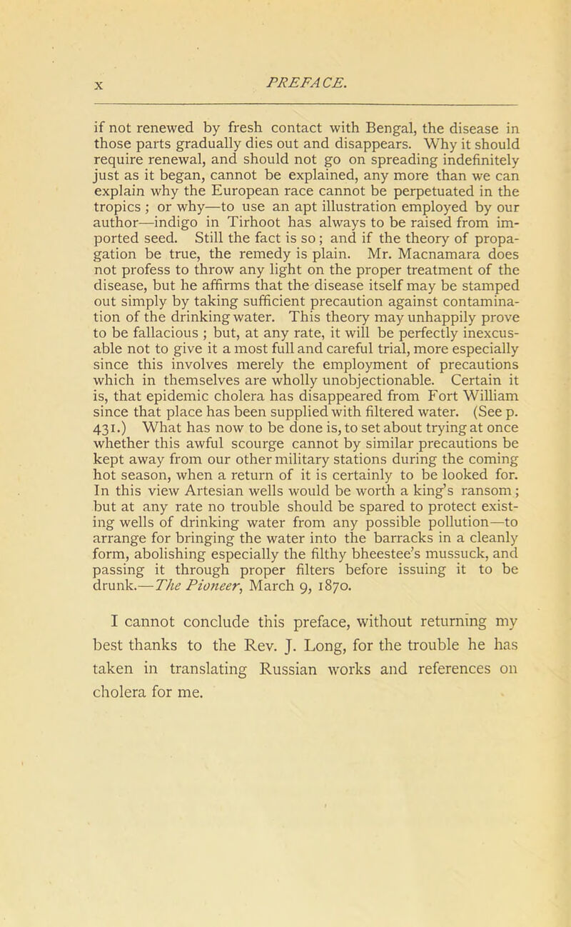 if not renewed by fresh contact with Bengal, the disease in those parts gradually dies out and disappears. Why it should require renewal, and should not go on spreading indefinitely just as it began, cannot be explained, any more than we can explain why the European race cannot be perpetuated in the tropics ; or why—to use an apt illustration employed by our author—indigo in Tirhoot has always to be raised from im- ported seed. Still the fact is so; and if the theory of propa- gation be true, the remedy is plain. Mr. Macnamara does not profess to throw any light on the proper treatment of the disease, but he affirms that the disease itself may be stamped out simply by taking sufficient precaution against contamina- tion of the drinking water. This theory may unhappily prove to be fallacious ; but, at any rate, it will be perfectly inexcus- able not to give it a most full and careful trial, more especially since this involves merely the employment of precautions which in themselves are wholly unobjectionable. Certain it is, that epidemic cholera has disappeared from Fort William since that place has been supplied with filtered water. (See p. 431.) What has now to be done is, to set about trying at once whether this awful scourge cannot by similar precautions be kept away from our other military stations during the coming hot season, when a return of it is certainly to be looked for. In this view Artesian wells would be worth a king’s ransom ; but at any rate no trouble should be spared to protect exist- ing wells of drinking water from any possible pollution—to arrange for bringing the water into the barracks in a cleanly form, abolishing especially the filthy bheestee’s mussuck, and passing it through proper filters before issuing it to be drunk.—The Pioneer, March 9, 1870. I cannot conclude this preface, without returning my best thanks to the Rev. J. Long, for the trouble he has taken in translating Russian works and references on cholera for me.