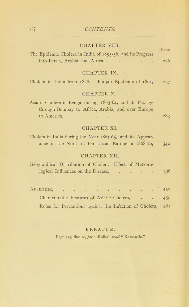 XU CONTENTS. CHAPTER VIII. Page The Epidemic Cholera in India of 1855-56, and its Progress into Persia, Arabia, and Africa, ..... 226 CI-IAPTER IX. Cholera in India from 1858. Punjab Epidemic of 1861, 257 CHAPTER X. Asiatic Cholera in Bengal during 1863-64, and its Passage through Bombay to Africa, Arabia, and over Europe to America, . 283 CHAPTER XI. Cholera in India during the Year 1864-65, and its Appear- ance in the North of Persia and Europe in 1868-70, 342 CHAPTER XII. Geographical Distribution of Cholera—Effect of Meteoro- logical Influences on the Disease, .... 396 Appendix, ' 450 Characteristic Features of Asiatic Cholera, . . 450 Rules for Precautions against the Infection of Cholera, 461 ERRATUM. Page 233, line 20, for “ Kolka” read “ Kassowlie.