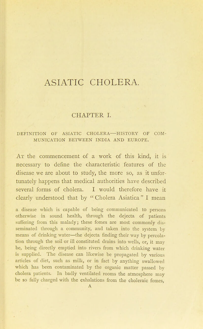 ASIATIC CHOLERA CHAPTER I. DEFINITION OF ASIATIC CHOLERA—HISTORY OF COM- MUNICATION BETWEEN INDIA AND EUROPE. At the commencement of a work of this kind, it is necessary to define the characteristic features of the disease we are about to study, the more so, as it unfor- tunately happens that medical authorities have described several forms of cholera. I would therefore have it clearly understood that by “ Cholera Asiatica ” I mean a disease which is capable of being communicated to persons otherwise in sound health, through the dejecta of patients suffering from this malady; these fomes are most commonly dis- seminated through a community, and taken into the system by means of drinking water—the dejecta finding their way by percola- tion through the soil or ill constituted drains into wells, or, it may be, being directly emptied into rivers from which drinking water is supplied. The disease can likewise be propagated by various articles of diet, such as milk, or in fact by anything swallowed which has been contaminated by the organic matter passed by cholera patients. In badly ventilated rooms the atmosphere may be so fully charged with the exhalations from the choleraic fomes, A