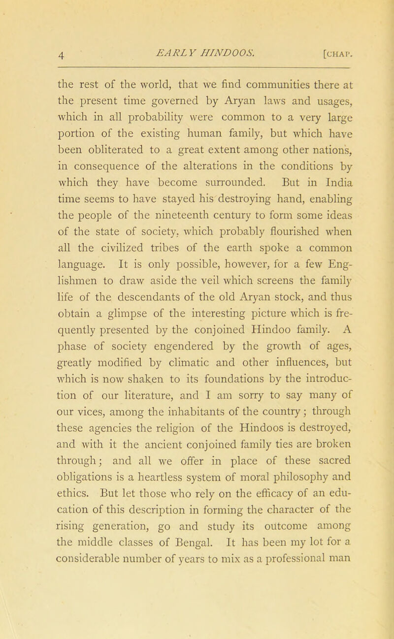 EARLY HINDOOS. the rest of the world, that we find communities there at the present time governed by Aryan laws and usages, which in all probability were common to a very large portion of the existing human family, but which have been obliterated to a great extent among other nations, in consequence of the alterations in the conditions by which they have become surrounded. But in India time seems to have stayed his destroying hand, enabling the people of the nineteenth century to form some ideas of the state of society, which probably flourished when all the civilized tribes of the earth spoke a common language. It is only possible, however, for a few Eng- lishmen to draw aside the veil which screens the family life of the descendants of the old Aryan stock, and thus obtain a glimpse of the interesting picture which is fre- quently presented by the conjoined Hindoo family. A phase of society engendered by the growth of ages, greatly modified by climatic and other influences, but which is now shaken to its foundations by the introduc- tion of our literature, and I am sorry to say many of our vices, among the inhabitants of the country; through these agencies the religion of the Hindoos is destroyed, and with it the ancient conjoined family ties are broken through; and all we offer in place of these sacred obligations is a heartless system of moral philosophy and ethics. But let those who rely on the efficacy of an edu- cation of this description in forming the character of the rising generation, go and study its outcome among the middle classes of Bengal. It has been my lot for a considerable number of years to mix as a professional man