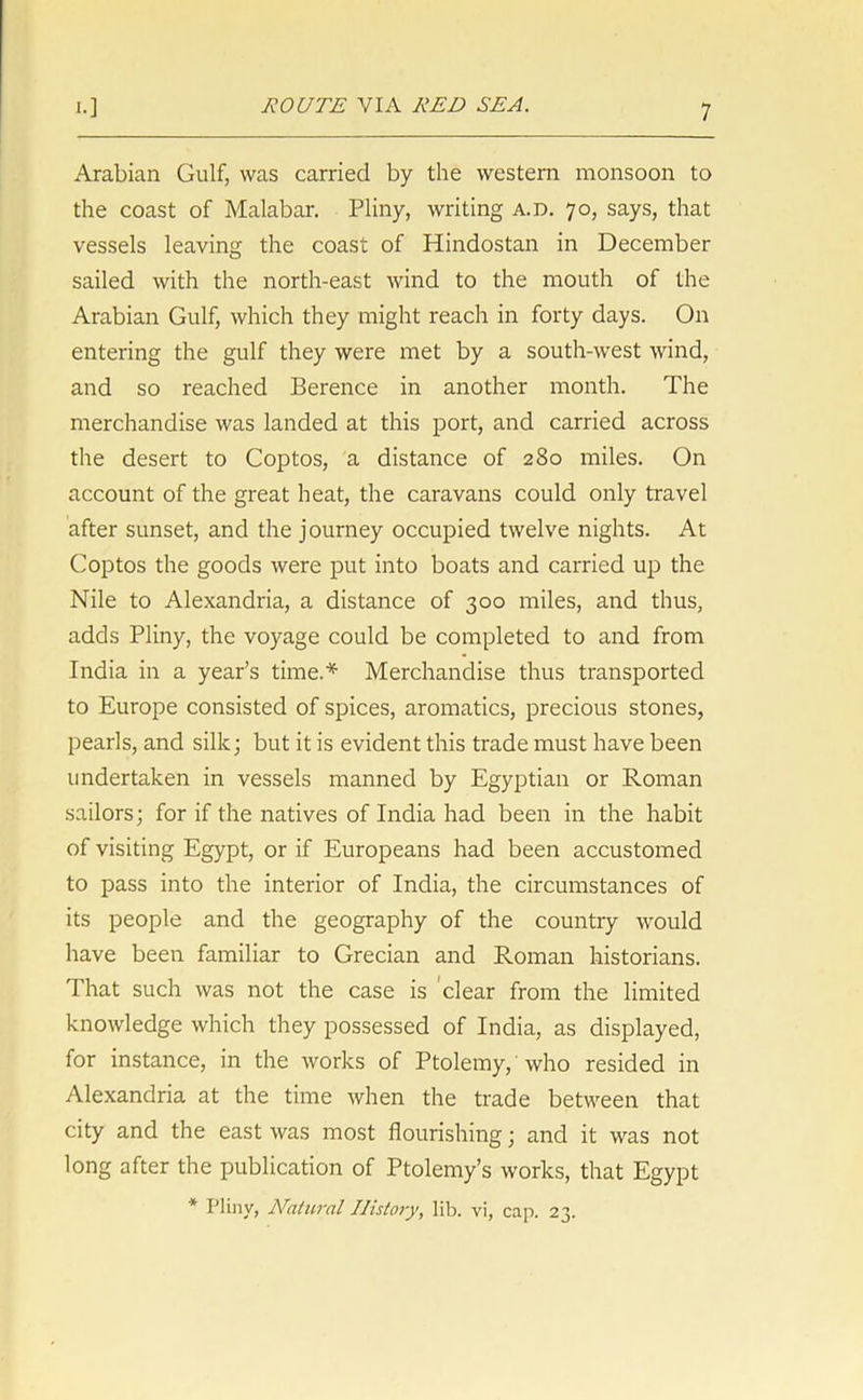 Arabian Gulf, was carried by the western monsoon to the coast of Malabar. Pliny, writing a.d. 70, says, that vessels leaving the coast of Hindostan in December sailed with the north-east wind to the mouth of the Arabian Gulf, which they might reach in forty days. On entering the gulf they were met by a south-west wind, and so reached Berence in another month. The merchandise was landed at this port, and carried across the desert to Coptos, a distance of 280 miles. On account of the great heat, the caravans could only travel after sunset, and the journey occupied twelve nights. At Goptos the goods were put into boats and carried up the Nile to Alexandria, a distance of 300 miles, and thus, adds Pliny, the voyage could be completed to and from India in a year’s time.* Merchandise thus transported to Europe consisted of spices, aromatics, precious stones, pearls, and silk; but it is evident this trade must have been undertaken in vessels manned by Egyptian or Roman sailors; for if the natives of India had been in the habit of visiting Egypt, or if Europeans had been accustomed to pass into the interior of India, the circumstances of its people and the geography of the country would have been familiar to Grecian and Roman historians. That such was not the case is clear from the limited knowledge which they possessed of India, as displayed, for instance, in the works of Ptolemy, who resided in Alexandria at the time when the trade between that city and the east was most flourishing; and it was not long after the publication of Ptolemy’s works, that Egypt * Pliny, Natural History, lib. vi, cap. 23.