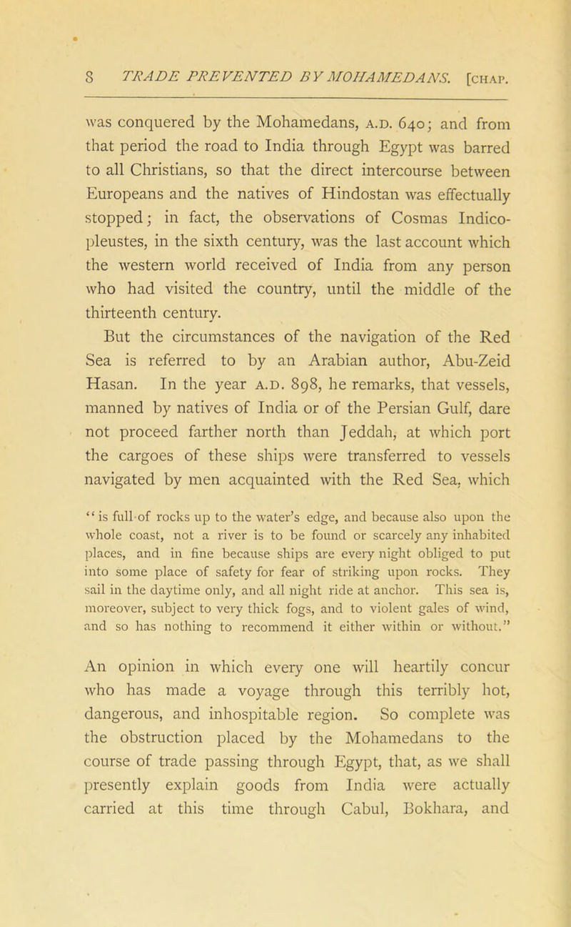 s TRADE PREVENTED BY MO IIA MED A NS. [chap. was conquered by the Mohamedans, a.d. 640; and from that period the road to India through Egypt was barred to all Christians, so that the direct intercourse between Europeans and the natives of Hindostan was effectually stopped; in fact, the observations of Cosmas Indico- pleustes, in the sixth century, was the last account which the western world received of India from any person who had visited the country, until the middle of the thirteenth century. But the circumstances of the navigation of the Red Sea is referred to by an Arabian author, Abu-Zeid Hasan. In the year a.d. 898, he remarks, that vessels, manned by natives of India or of the Persian Gulf, dare not proceed farther north than Jeddah, at which port the cargoes of these ships were transferred to vessels navigated by men acquainted with the Red Sea, which “ is full-of rocks up to the water’s edge, and because also upon the whole coast, not a river is to be found or scarcely any inhabited places, and in fine because ships are every night obliged to put into some place of safety for fear of striking upon rocks. They sail in the daytime only, and all night ride at anchor. This sea is, moreover, subject to very thick fogs, and to violent gales of wind, and so has nothing to recommend it either within or without.” An opinion in which every one will heartily concur who has made a voyage through this terribly hot, dangerous, and inhospitable region. So complete was the obstruction placed by the Mohamedans to the course of trade passing through Egypt, that, as we shall presently explain goods from India were actually carried at this time through Cabul, Bokhara, and