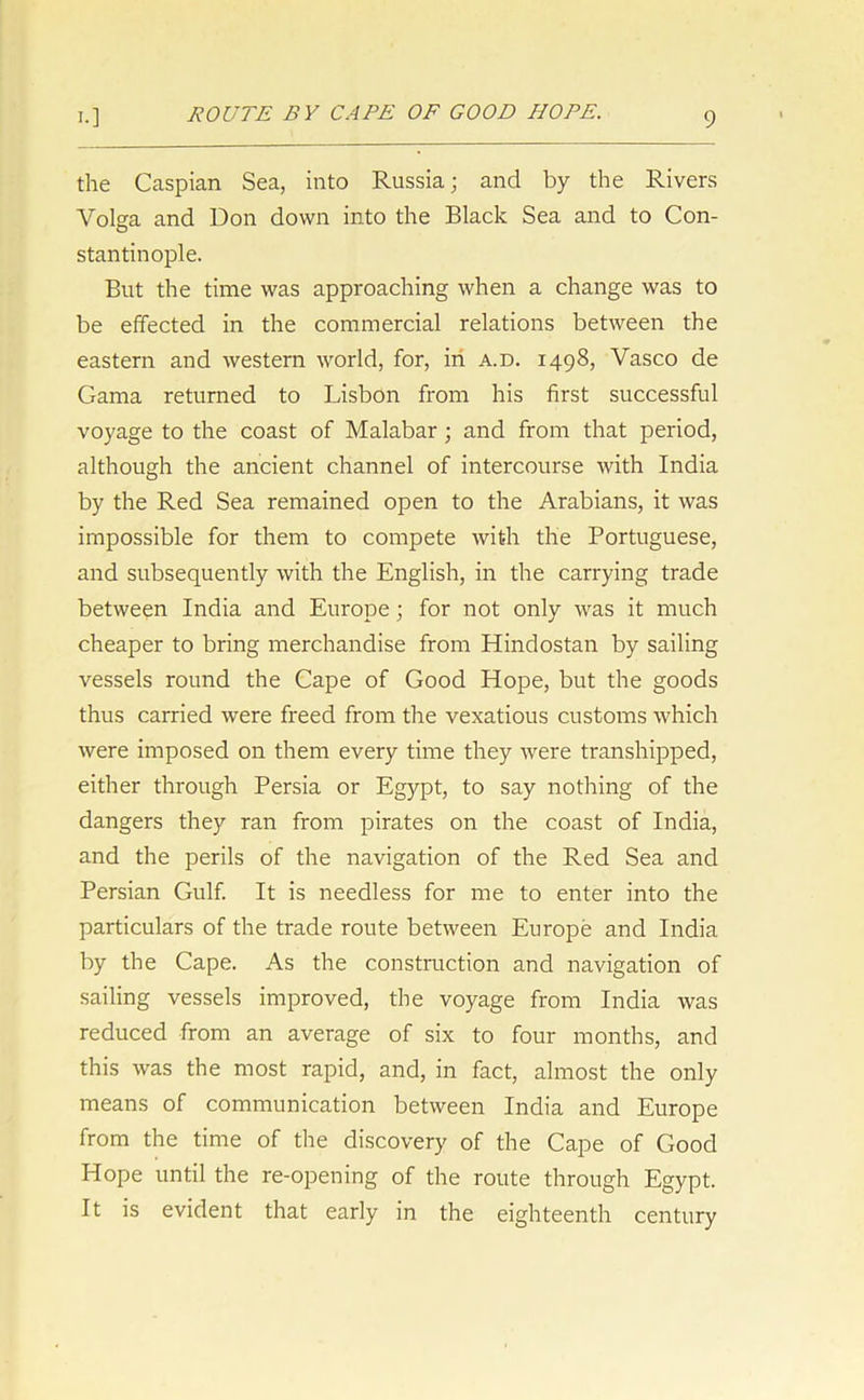 the Caspian Sea, into Russia; and by the Rivers Volga and Don down into the Black Sea and to Con- stantinople. But the time was approaching when a change was to be effected in the commercial relations between the eastern and western world, for, in a.d. 1498, Vasco de Gama returned to Lisbon from his first successful voyage to the coast of Malabar; and from that period, although the ancient channel of intercourse with India by the Red Sea remained open to the Arabians, it was impossible for them to compete with the Portuguese, and subsequently with the English, in the carrying trade between India and Europe; for not only was it much cheaper to bring merchandise from Hindostan by sailing vessels round the Cape of Good Hope, but the goods thus carried were freed from the vexatious customs which were imposed on them every time they were transhipped, either through Persia or Egypt, to say nothing of the dangers they ran from pirates on the coast of India, and the perils of the navigation of the Red Sea and Persian Gulf. It is needless for me to enter into the particulars of the trade route between Europe and India by the Cape. As the construction and navigation of sailing vessels improved, the voyage from India was reduced from an average of six to four months, and this was the most rapid, and, in fact, almost the only means of communication between India and Europe from the time of the discovery of the Cape of Good Hope until the re-opening of the route through Egypt. It is evident that early in the eighteenth century