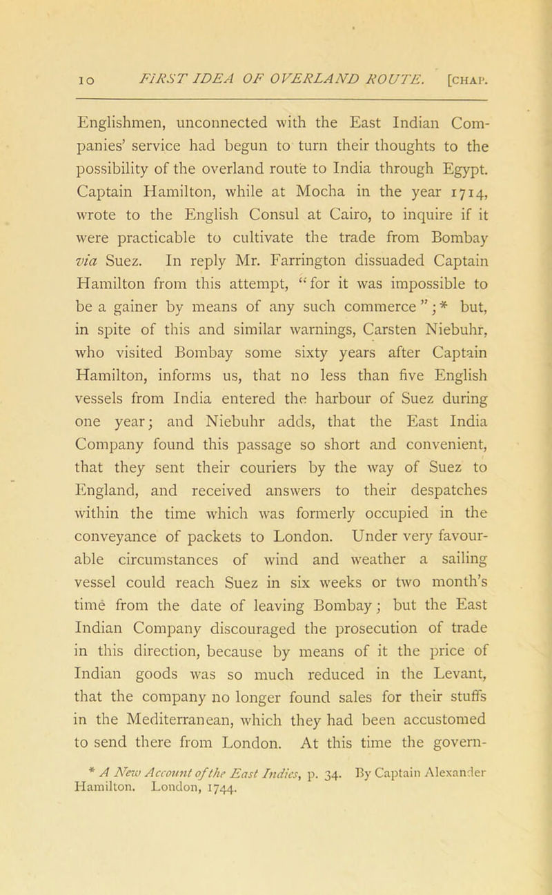 io FIRST IDEA OF OVERLAND ROUTE. [chap. Englishmen, unconnected with the East Indian Com- panies’ service had begun to turn their thoughts to the possibility of the overland route to India through Egypt. Captain Hamilton, while at Mocha in the year 1714, wrote to the English Consul at Cairo, to inquire if it were practicable to cultivate the trade from Bombay via Suez. In reply Mr. Farrington dissuaded Captain Hamilton from this attempt, ‘‘ for it was impossible to be a gainer by means of any such commerce ”; * but, in spite of this and similar warnings, Carsten Niebuhr, who visited Bombay some sixty years after Captain Hamilton, informs us, that no less than five English vessels from India entered the harbour of Suez during one year; and Niebuhr adds, that the East India Company found this passage so short and convenient, that they sent their couriers by the way of Suez to England, and received answers to their despatches within the time which was formerly occupied in the conveyance of packets to London. Under very favour- able circumstances of wind and weather a sailing vessel could reach Suez in six w7eeks or two month’s time from the date of leaving Bombay; but the East Indian Company discouraged the prosecution of trade in this direction, because by means of it the price of Indian goods was so much reduced in the Levant, that the company no longer found sales for their stuffs in the Mediterranean, which they had been accustomed to send there from London. At this time the govern- * A New Account of the East Indies, p. 34. By Captain Alexander Hamilton. London, 1744.