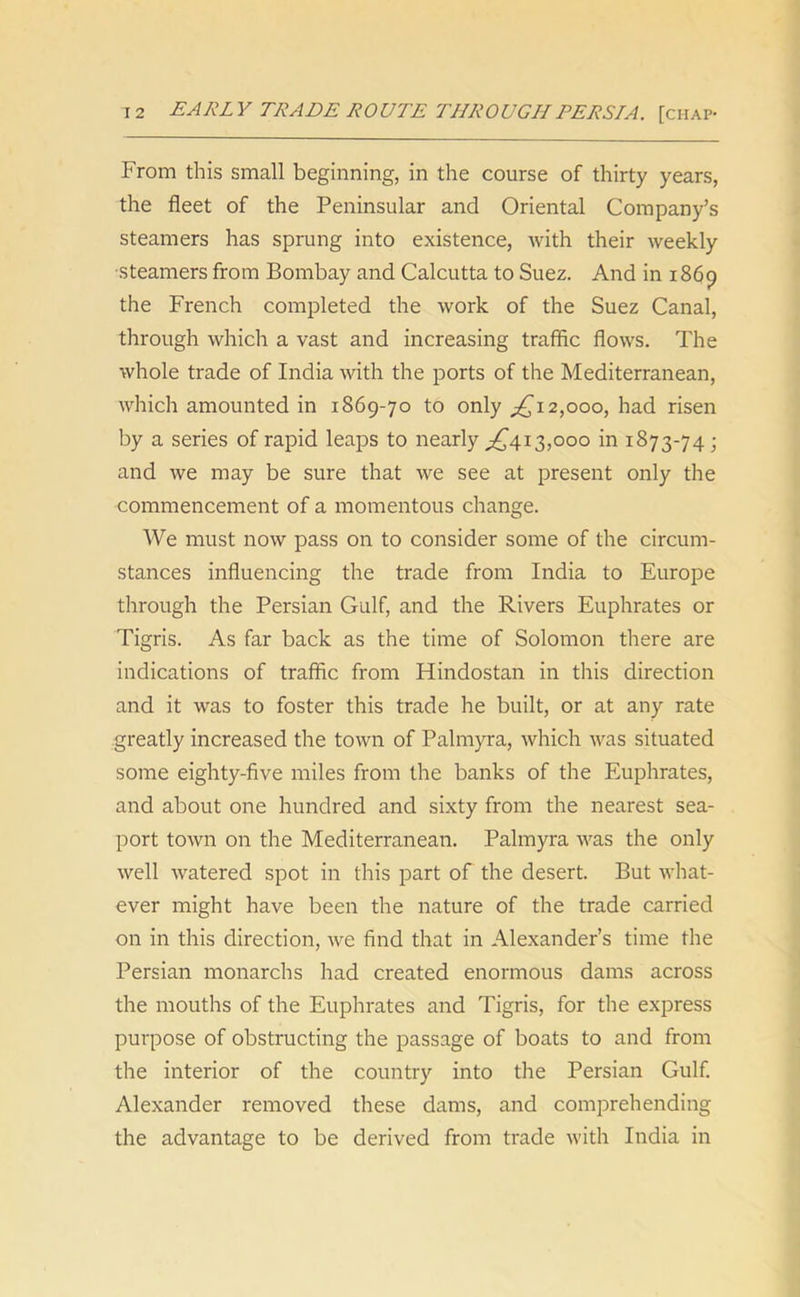 I 2 EARL V TRADE ROUTE THROUGH PERSIA, [chap- From this small beginning, in the course of thirty years, the fleet of the Peninsular and Oriental Company’s steamers has sprung into existence, with their weekly steamers from Bombay and Calcutta to Suez. And in 1869 the French completed the work of the Suez Canal, through which a vast and increasing traffic flows. The whole trade of India with the ports of the Mediterranean, which amounted in 1869-70 to only ,£12,000, had risen by a series of rapid leaps to nearly ,£413,000 in 1873-74 ; and we may be sure that we see at present only the commencement of a momentous change. We must now pass on to consider some of the circum- stances influencing the trade from India to Europe through the Persian Gulf, and the Rivers Euphrates or Tigris. As far back as the time of Solomon there are indications of traffic from Hindostan in this direction and it was to foster this trade he built, or at any rate greatly increased the town of Palmyra, which was situated some eighty-five miles from the banks of the Euphrates, and about one hundred and sixty from the nearest sea- port town on the Mediterranean. Palmyra was the only well watered spot in this part of the desert. But what- ever might have been the nature of the trade carried on in this direction, we find that in Alexander’s time the Persian monarchs had created enormous dams across the mouths of the Euphrates and Tigris, for the express purpose of obstructing the passage of boats to and from the interior of the country into the Persian Gulf. Alexander removed these dams, and comprehending the advantage to be derived from trade with India in