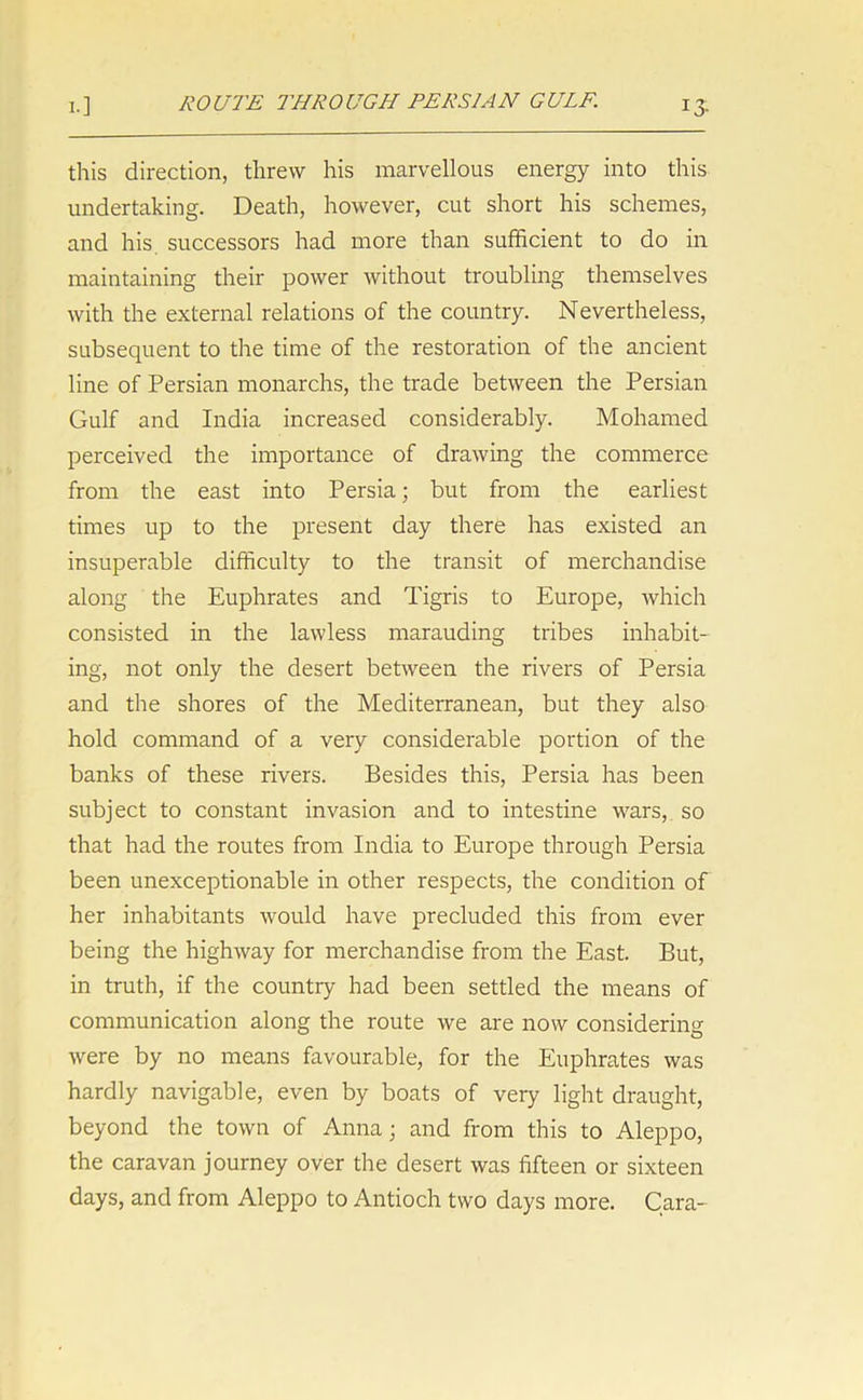 this direction, threw his marvellous energy into this undertaking. Death, however, cut short his schemes, and his. successors had more than sufficient to do in maintaining their power without troubling themselves with the external relations of the country. Nevertheless, subsequent to the time of the restoration of the ancient line of Persian monarchs, the trade between the Persian Gulf and India increased considerably. Mohamed perceived the importance of drawing the commerce from the east into Persia; but from the earliest times up to the present day there has existed an insuperable difficulty to the transit of merchandise along the Euphrates and Tigris to Europe, which consisted in the lawless marauding tribes inhabit- ing, not only the desert between the rivers of Persia and the shores of the Mediterranean, but they also hold command of a very considerable portion of the banks of these rivers. Besides this, Persia has been subject to constant invasion and to intestine wars, so that had the routes from India to Europe through Persia been unexceptionable in other respects, the condition of her inhabitants would have precluded this from ever being the highway for merchandise from the East. But, in truth, if the countiy had been settled the means of communication along the route we are now considering were by no means favourable, for the Euphrates was hardly navigable, even by boats of very light draught, beyond the town of Anna; and from this to Aleppo, the caravan journey over the desert was fifteen or sixteen days, and from Aleppo to Antioch two days more. Cara-