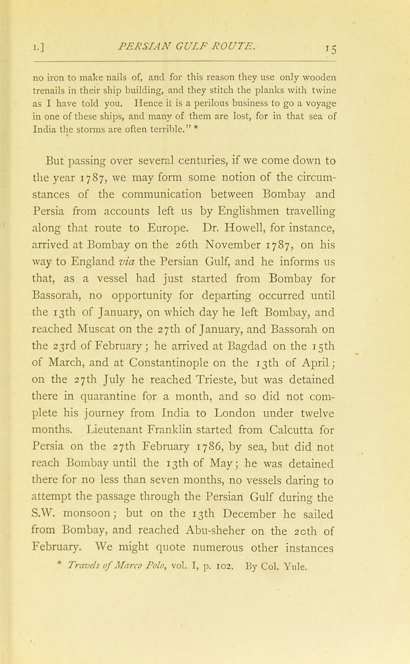 PERSIAN GULF ROUTE. no iron to make nails of, and for this reason they use only wooden trenails in their ship building, and they stitch the planks with twine as I have told you. Hence it is a perilous business to go a voyage in one of these ships, and many of them are lost, for in that sea of India the storms are often terrible.” * But passing over several centuries, if we come down to the year 1787, we may form some notion of the circum- stances of the communication between Bombay and Persia from accounts left us by Englishmen travelling along that route to Europe. Dr. Howell, for instance, arrived at Bombay on the 26th November 1787, on his way to England via the Persian Gulf, and he informs us that, as a vessel had just started from Bombay for Bassorah, no opportunity for departing occurred until the 13th of January, on which day he left Bombay, and reached Muscat on the 27 th of January, and Bassorah on the 23rd of February; he arrived at Bagdad on the 15th of March, and at Constantinople on the 13th of April; on the 27th July he reached Trieste, but was detained there in quarantine for a month, and so did not com- plete his journey from India to London under twelve months. Lieutenant Franklin started from Calcutta for Persia on the 27th February 1786, by sea, but did not reach Bombay until the 13th of May; he was detained there for no less than seven months, no vessels daring to attempt the passage through the Persian Gulf during the S.W. monsoon; but on the 13th December he sailed from Bombay, and reached Abu-sheher on the 20th of February. We might quote numerous other instances * Travels of Marco Polo, vol. I, p. 102. By Col. Yule.