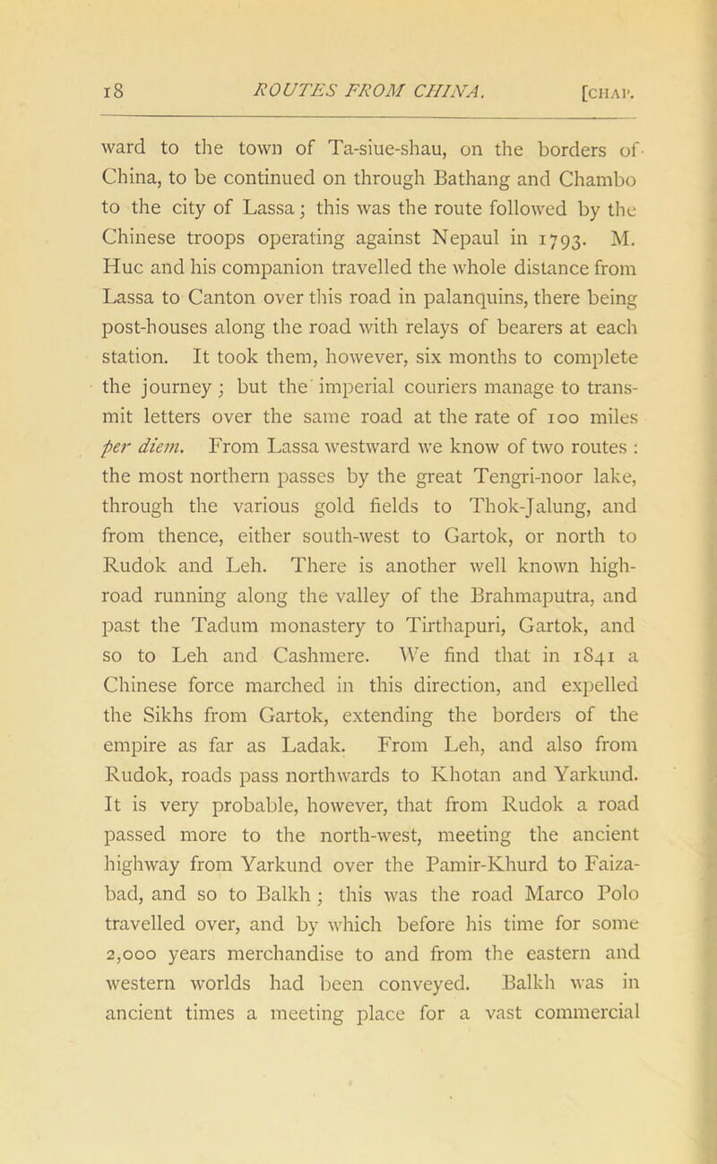 ward to the town of Ta-siue-shau, on the borders of- China, to be continued on through Bathang and Chambo to the city of Lassa; this was the route followed by the Chinese troops operating against Nepaul in 1793. M. Hue and his companion travelled the whole distance from Lassa to Canton over this road in palanquins, there being post-houses along the road with relays of bearers at each station. It took them, however, six months to complete the journey; but the'imperial couriers manage to trans- mit letters over the same road at the rate of 100 miles per diem. From Lassa westward we know of two routes : the most northern passes by the great Tengri-noor lake, through the various gold fields to Thok-Jalung, and from thence, either south-west to Gartok, or north to Rudok and Leh. There is another well known high- road running along the valley of the Brahmaputra, and past the Tadum monastery to Tirthapuri, Gartok, and so to Leh and Cashmere. We find that in 1841 a Chinese force marched in this direction, and expelled the Sikhs from Gartok, extending the borders of the empire as far as Ladak. From Leh, and also from Rudok, roads pass northwards to Khotan and Yarkund. It is very probable, however, that from Rudok a road passed more to the north-west, meeting the ancient highway from Yarkund over the Pamir-Khurd to Faiza- bad, and so to Balkh; this was the road Marco Polo travelled over, and by which before his time for some 2,000 years merchandise to and from the eastern and western worlds had been conveyed. Balkh was in ancient times a meeting place for a vast commercial