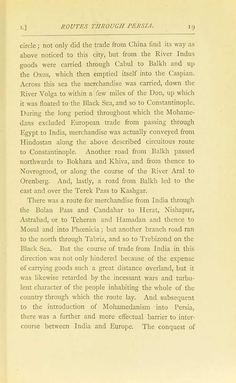 circle; not only did the trade from China find its way as above noticed to this city, but from the River Indus goods were carried through Cabul to Balkh and up the Oxus, which then emptied itself into the Caspian. Across this sea the merchandise was carried, down the River Volga to within a few miles of the Don, up which it was floated to the Black Sea, and so to Constantinople. During the long period throughout which the Mohame- dans excluded European trade from passing through Egypt to India, merchandise was actually conveyed from Hindostan along the above described circuitous route to Constantinople. Another road from Balkh passed northwards to Bokhara and Khiva, and from thence to Novrogrood, or along the course of the River Aral to Orenberg. And, lastly, a road from Balkh led to the east and over the Terek Pass to Kashgar. There was a route for merchandise from India through the Bolan Pass and Candahar to Herat, Nishapur, Astrabad, or to Teheran and Hamadan and thence to Mosul and into Phoenicia; but another branch road ran to the north through Tabriz, and so to Trebizond on the Black Sea. But the course of trade from India in this direction was not only hindered because of the expense of carrying goods such a great distance overland, but it was likewise retarded by the incessant wars and turbu- lent character of the people inhabiting the whole of the country through which the route lay. And subsequent to the introduction of Mohamedanism into Persia, there was a further and more effectual barrier to inter- course between India and Europe. The conquest of