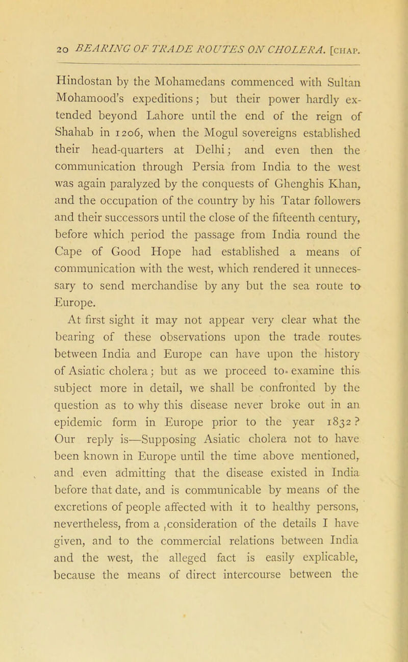 Hindostan by the Mohamedans commenced with Sultan Mohamood’s expeditions ; but their power hardly ex- tended beyond Lahore until the end of the reign of Shahab in 1206, when the Mogul sovereigns established their head-quarters at Delhi; and even then the communication through Persia from India to the west was again paralyzed by the conquests of Ghenghis Khan, and the occupation of the country by his Tatar followers and their successors until the close of the fifteenth century, before which period the passage from India round the Cape of Good Hope had established a means of communication with the west, which rendered it unneces- sary to send merchandise by any but the sea route to Europe. At first sight it may not appear very clear what the bearing of these observations upon the trade routes- between India and Europe can have upon the history of Asiatic cholera; but as we proceed to* examine this subject more in detail, we shall be confronted by the question as to why this disease never broke out in an epidemic form in Europe prior to the year 1832 ? Our reply is—Supposing Asiatic cholera not to have been known in Europe until the time above mentioned, and even admitting that the disease existed in India before that date, and is communicable by means of the excretions of people affected with it to healthy persons, nevertheless, from a consideration of the details I have given, and to the commercial relations between India and the west, the alleged fact is easily explicable, because the means of direct intercourse between the