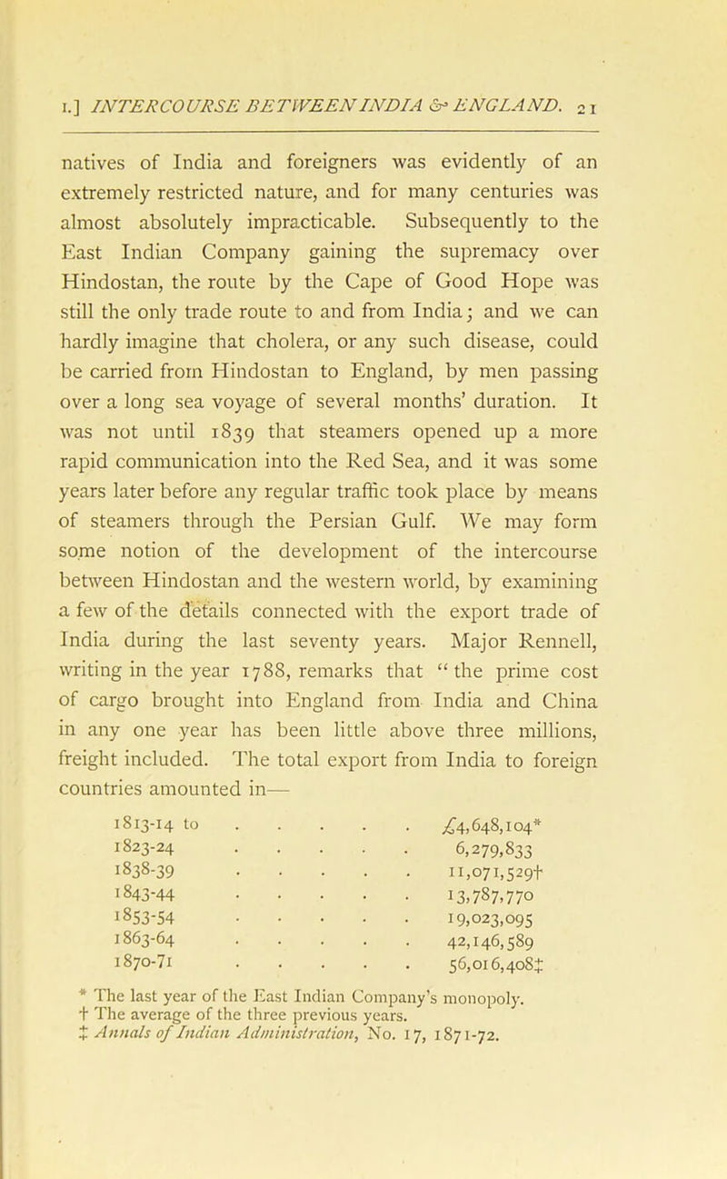 i.] INTERCOURSE BETWEEN INDIA &* ENGLAND. 2 x natives of India and foreigners was evidently of an extremely restricted nature, and for many centuries was almost absolutely impracticable. Subsequently to the East Indian Company gaining the supremacy over Hindostan, the route by the Cape of Good Hope was still the only trade route to and from India; and we can hardly imagine that cholera, or any such disease, could be carried from Hindostan to England, by men passing over a long sea voyage of several months’ duration. It was not until 1S39 that steamers opened up a more rapid communication into the Red Sea, and it was some years later before any regular traffic took place by means of steamers through the Persian Gulf. We may form some notion of the development of the intercourse between Hindostan and the western world, by examining a few of the details connected with the export trade of India during the last seventy years. Major Rennell, writing in the year 1788, remarks that “the prime cost of cargo brought into England from India and China in any one year has been little above three millions, freight included. The total export from India to foreign countries amounted in— 1813-14 to £4,648,104* 1823-24 6,279,833 1838-39 11,071,529+ 1843-44 13,787,770 1853-54 19,023,095 :863-64 42,146,589 1870-71 56,016,408* * The last year of the East Indian Company’s monopoly, t The average of the three previous years. % Annals of Indian Administration, No. 17, 1871-72.