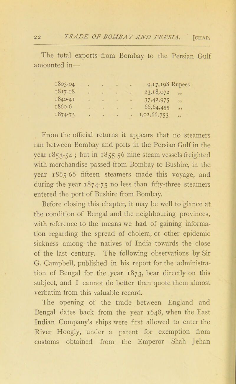 The total exports from Bombay to the Persian Gulf amounted in— From the official returns it appears that no steamers ran between Bombay and ports in the Persian Gulf in the year 1853-54 ; but in 1855-56 nine steam vessels freighted with merchandise passed from Bombay to Bushire, in the year 1865-66 fifteen steamers made this voyage, and during the year 1874-75 no less than fifty-three steamers entered the port of Bushire from Bombay. Before closing this chapter, it may be well to glance at the condition of Bengal and the neighbouring provinces, with reference to the means we had of gaining informa- tion regarding the spread of cholera, or other epidemic sickness among the natives of India towards the close of the last century. The following observations by Sir G. Campbell, published in his report for the administra- tion of Bengal for the year 1873, bear directly on this subject, and I cannot do better than quote them almost verbatim from this valuable record. The opening of the trade between England and Bengal dates back from the year 1648, when the East Indian Company’s ships were first allowed to enter the River Hoogly, under a patent for exemption from customs obtained from the Emperor Shah Jehan 1S03-04 1817-18 1840-41 1860-6 23,18,072 ,, 37,42,975 ,, 66,64,455 ,, 1,02,66,753 ,, 9,17,198 Rupees 1874-75