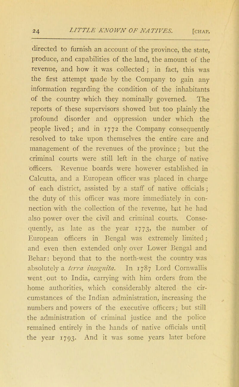 directed to furnish an account of the province, the state, produce, and capabilities of the land, the amount of the revenue, and how it was collected ; in fact, this was the first attempt ipade by the Company to gain any information regarding the condition of the inhabitants of the country which they nominally governed. The reports of these supervisors showed but too plainly the profound disorder and oppression under which the people lived; and in 1772 the Company consequently resolved to take upon themselves the entire care and management of the revenues of the province; but the criminal courts were still left in the charge of native officers. Revenue boards were however established in Calcutta, and a European officer was placed in charge of each district, assisted by a staff of native officials ; the duty of this officer was more immediately in con- nection with the collection of the revenue, but he had also power over the civil and criminal courts. Conse- quently, as late as the year 1773, the number of European officers in Bengal was extremely limited; and even then extended only over Lower Bengal and Behar: beyond that to the north-west the country was absolutely a terra incognita. In 1787 Lord Cornwallis went. out to India, carrying with him orders from the home authorities, which considerably altered the cir- cumstances of the Indian administration, increasing the numbers and powers of the executive officers; but still the administration of criminal justice and the police remained entirely in the hands of native officials until the year 1793. And it was some years later before