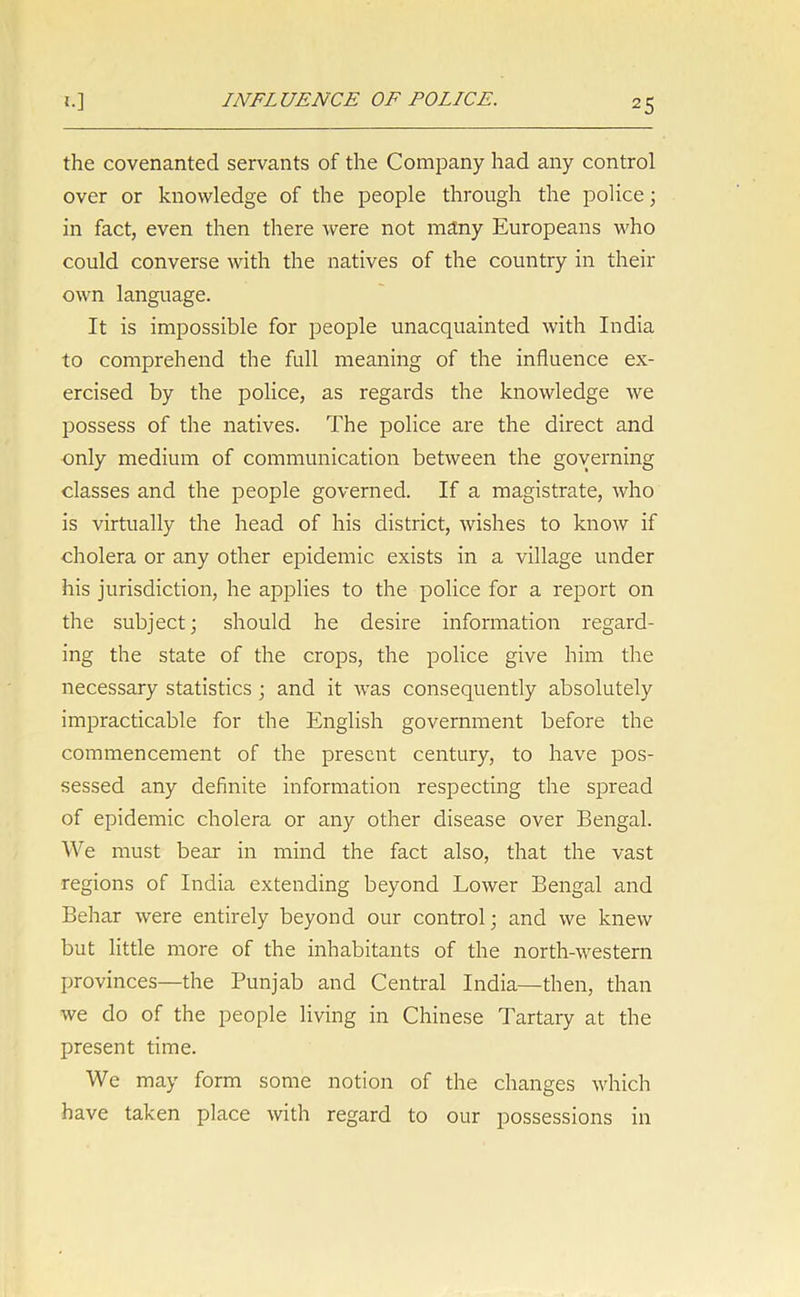 INFLUENCE OF POLICE. the covenanted servants of the Company had any control over or knowledge of the people through the police; in fact, even then there were not many Europeans who could converse with the natives of the country in their own language. It is impossible for people unacquainted with India to comprehend the full meaning of the influence ex- ercised by the police, as regards the knowledge we possess of the natives. The police are the direct and only medium of communication between the governing classes and the people governed. If a magistrate, who is virtually the head of his district, wishes to know if cholera or any other epidemic exists in a village under his jurisdiction, he applies to the police for a report on the subject; should he desire information regard- ing the state of the crops, the police give him the necessary statistics ; and it was consequently absolutely impracticable for the English government before the commencement of the present century, to have pos- sessed any definite information respecting the spread of epidemic cholera or any other disease over Bengal. We must bear in mind the fact also, that the vast regions of India extending beyond Lower Bengal and Behar were entirely beyond our control; and we knew but little more of the inhabitants of the north-western provinces—the Punjab and Central India—then, than we do of the people living in Chinese Tartary at the present time. We may form some notion of the changes which have taken place with regard to our possessions in