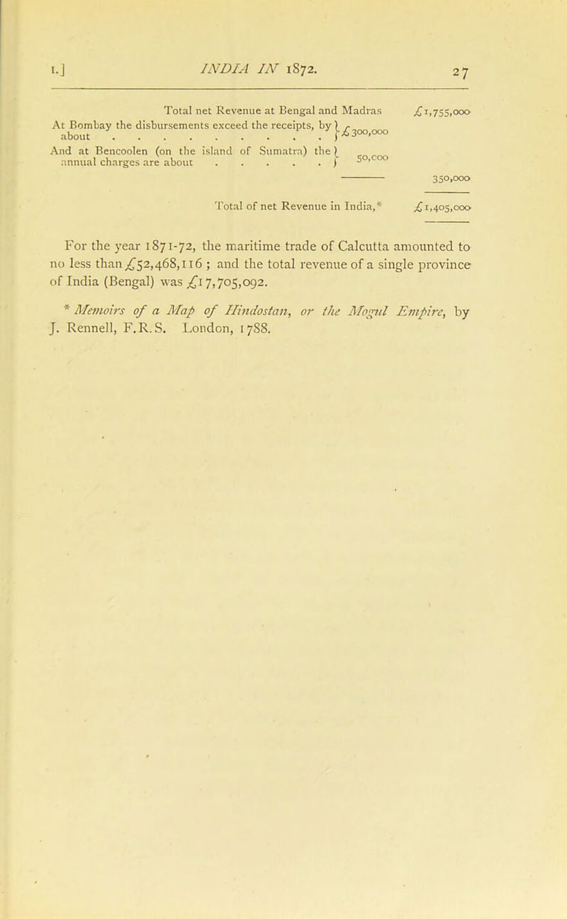 Total net Revenue at Bengal and Madras £ 1,755,000 At Bombay the disbursements exceed the receipts, by ) r about V {■*300,000 And at Bencoolen (on the island of Sumatra) the \ annual charges are about j 5°>co° 350i°°o Total of net Revenue in India,*' £ 1,405,000 For the year 1871-72, the maritime trade of Calcutta amounted to no less than ,£52,468,116 ; and the total revenue of a single province of India (Bengal) was .£17,705,092. * Memoirs of a Map of Hindostan, or the Mogul Empire, by J. Rennell, F.R. S. London, 1 7S8.