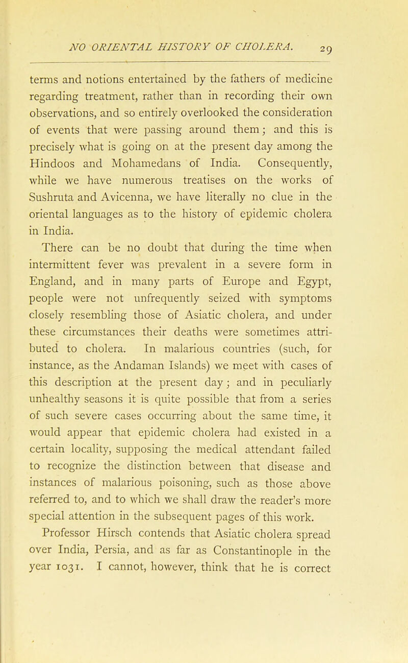 terms and notions entertained by the fathers of medicine regarding treatment, rather than in recording their own observations, and so entirely overlooked the consideration of events that were passing around them; and this is precisely what is going on at the present day among the Hindoos and Mohamedans of India. Consequently, while we have numerous treatises on the works of Sushruta and Avicenna, we have literally no clue in the oriental languages as to the history of epidemic cholera in India. There can be no doubt that during the time when intermittent fever was prevalent in a severe form in England, and in many parts of Europe and Egypt, people were not unfrequently seized with symptoms closely resembling those of Asiatic cholera, and under these circumstances their deaths were sometimes attri- buted to cholera. In malarious countries (such, for instance, as the Andaman Islands) we meet with cases of this description at the present day; and in peculiarly unhealthy seasons it is quite possible that from a series of such severe cases occurring about the same time, it would appear that epidemic cholera had existed in a certain locality, supposing the medical attendant failed to recognize the distinction between that disease and instances of malarious poisoning, such as those above referred to, and to which we shall draw the reader’s more special attention in the subsequent pages of this work. Professor Hirsch contends that Asiatic cholera spread over India, Persia, and as far as Constantinople in the year 1031. I cannot, however, think that he is correct