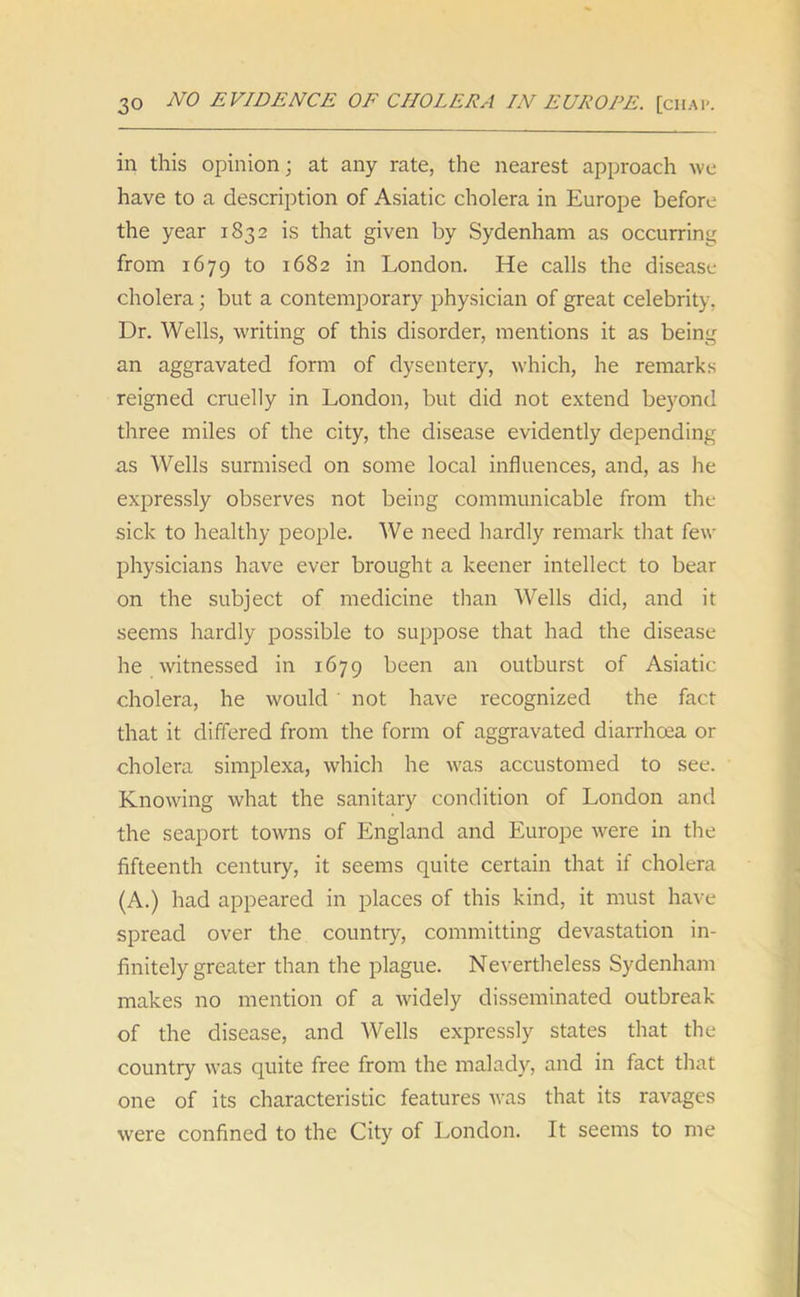 in this opinion; at any rate, the nearest approach we have to a description of Asiatic cholera in Europe before the year 1832 is that given by Sydenham as occurring from 1679 to 1682 in London. He calls the disease cholera; but a contemporary physician of great celebrity, Dr. Wells, writing of this disorder, mentions it as being an aggravated form of dysentery, which, he remarks reigned cruelly in London, but did not extend beyond three miles of the city, the disease evidently depending as Wells surmised on some local influences, and, as he expressly observes not being communicable from the sick to healthy people. We need hardly remark that few physicians have ever brought a keener intellect to bear on the subject of medicine than Wells did, and it seems hardly possible to suppose that had the disease he witnessed in 1679 been an outburst of Asiatic cholera, he would not have recognized the fact that it differed from the form of aggravated diarrhoea or cholera simplexa, which he was accustomed to see. Knowing what the sanitary condition of London and the seaport towns of England and Europe were in the fifteenth century, it seems quite certain that if cholera (A.) had appeared in places of this kind, it must have spread over the country, committing devastation in- finitely greater than the plague. Nevertheless Sydenham makes no mention of a widely disseminated outbreak of the disease, and Wells expressly states that the country was quite free from the malady, and in fact that one of its characteristic features was that its ravages were confined to the City of London. It seems to me