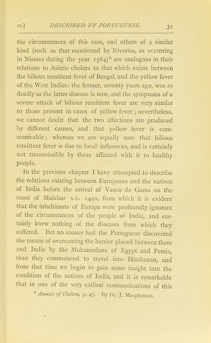 the circumstances of this case, and others of a similar kind (such as that mentioned by Riverius, as occurring in Nismes during the year 1564)' are analogous in their relations to Asiatic cholera to that which exists between the bilious remittent fever of Bengal, and the yellow fever of the West Indies: the former, seventy years ago, was as deadly as the latter disease is now, and the symptoms of a severe attack of bilious remittent fever are very similar to those present in cases of yellow fever; nevertheless, we cannot doubt that the two affections are produced by different causes, and that yellow fever is com- municable; whereas we are equally sure that bilious remittent fever is due to local influences, and is certainly not transmissible by those affected with it to healthy people. In the previous chapter I have attempted to describe the relations existing between Europeans and the natives of India before the arrival of Vasco de Gama on the coast of Malabar a.d. 1490, from which it is evident that the inhabitants of Europe were profoundly ignorant of the circumstances of the people of India, and cer- tainly knew nothing of the diseases from which they suffered. But no sooner had the Portuguese discovered the means of overcoming the barrier placed between them and India by the Mohamedans of Egypt and Persia, than they commenced to travel into Hindostan, and from that time we begin to gain some insight into the condition of the natives of India, and it is remarkable that in one of the very earliest communications of this Annals of Cholera, p. 47. By Dr. J. Macpherson.