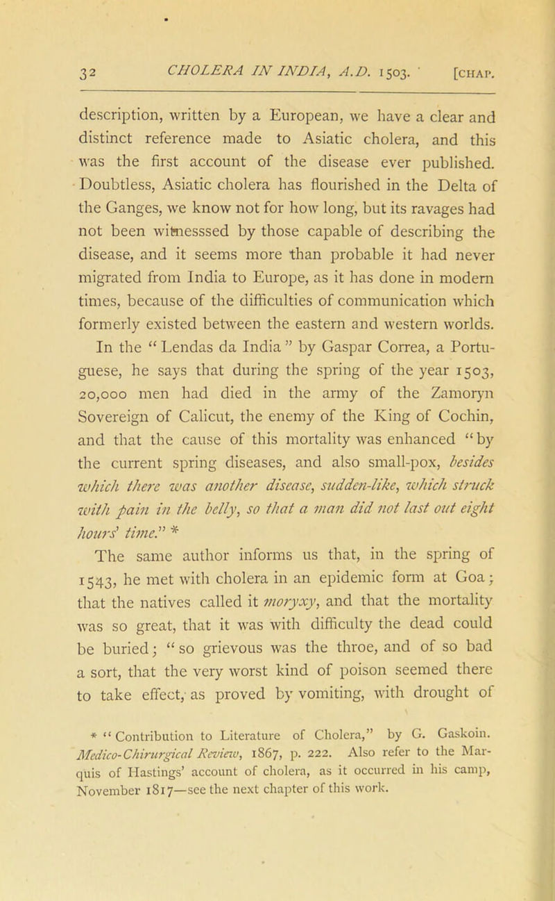 description, written by a European, we have a clear and distinct reference made to Asiatic cholera, and this was the first account of the disease ever published. Doubtless, Asiatic cholera has flourished in the Delta of the Ganges, we know not for how long, but its ravages had not been witaesssed by those capable of describing the disease, and it seems more than probable it had never migrated from India to Europe, as it has done in modem times, because of the difficulties of communication w'hich formerly existed between the eastern and western worlds. In the “ Lendas da India ” by Gaspar Correa, a Portu- guese, he says that during the spring of the year 1503, 20,000 men had died in the army of the Zamoryn Sovereign of Calicut, the enemy of the King of Cochin, and that the cause of this mortality was enhanced “ by the current spring diseases, and also small-pox, besides which there was another disease, sudden-like, which struck with pain in the belly, so that a man did not last out eight hours' time. * The same author informs us that, in the spring of 1543, he met with cholera in an epidemic form at Goa; that the natives called it moryxy, and that the mortality was so great, that it was with difficulty the dead could be buried; “ so grievous was the throe, and of so bad a sort, that the very worst kind of poison seemed there to take effect, as proved by vomiting, with drought of * “ Contribution to Literature of Cholera,” by G. Gaskoin. Medico- Chirurgical Review, 1867, p. 222. Also refer to the Mar- quis of Hastings’ account of cholera, as it occurred in his camp, November 1817—see the next chapter of this work.