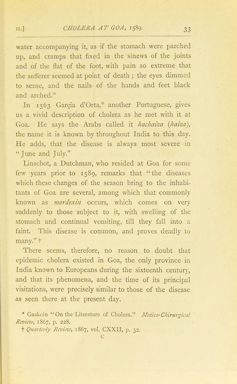 water accompanying it, as if the stomach were parched up, and cramps that fixed in the sinews of the joints and of the flat of the foot, with pain so extreme that the sufferer seemed at point of death ; the eyes dimmed to sense, and the nails of the hands and feet black and arched.” In 1563 Garcia d’Orta,* another Portuguese, gives us a vivid description of cholera as he met with it at Goa. He says the Arabs called it hachaiza (haiza), the name it is known by throughout India to this day. He adds, that the disease is always most severe in “June and July.” Linschot, a Dutchman, who resided at Goa for some few years prior to 1589, remarks that “the diseases which these changes of the season bring to the inhabi- tants of Goa are several, among which that commonly known as mordexin occurs, which comes on very suddenly to those subject to it, with swelling of the stomach and continual vomiting, till they fall into a faint. This disease is common, and proves deadly to many.” + There seems, therefore, no reason to doubt that epidemic cholera existed in Goa, the only province in India known to Europeans during the sixteenth century, and that its phenomena, and the time of its principal visitations, were precisely similar to those of the disease as seen there at the present day. * Gaskoin “ On the Literature of Cholera.” Medico-Chirurgical Revieiu, 1867, p. 228. t Quarterly Review, 1867, vol. CXXII, p. 32. C