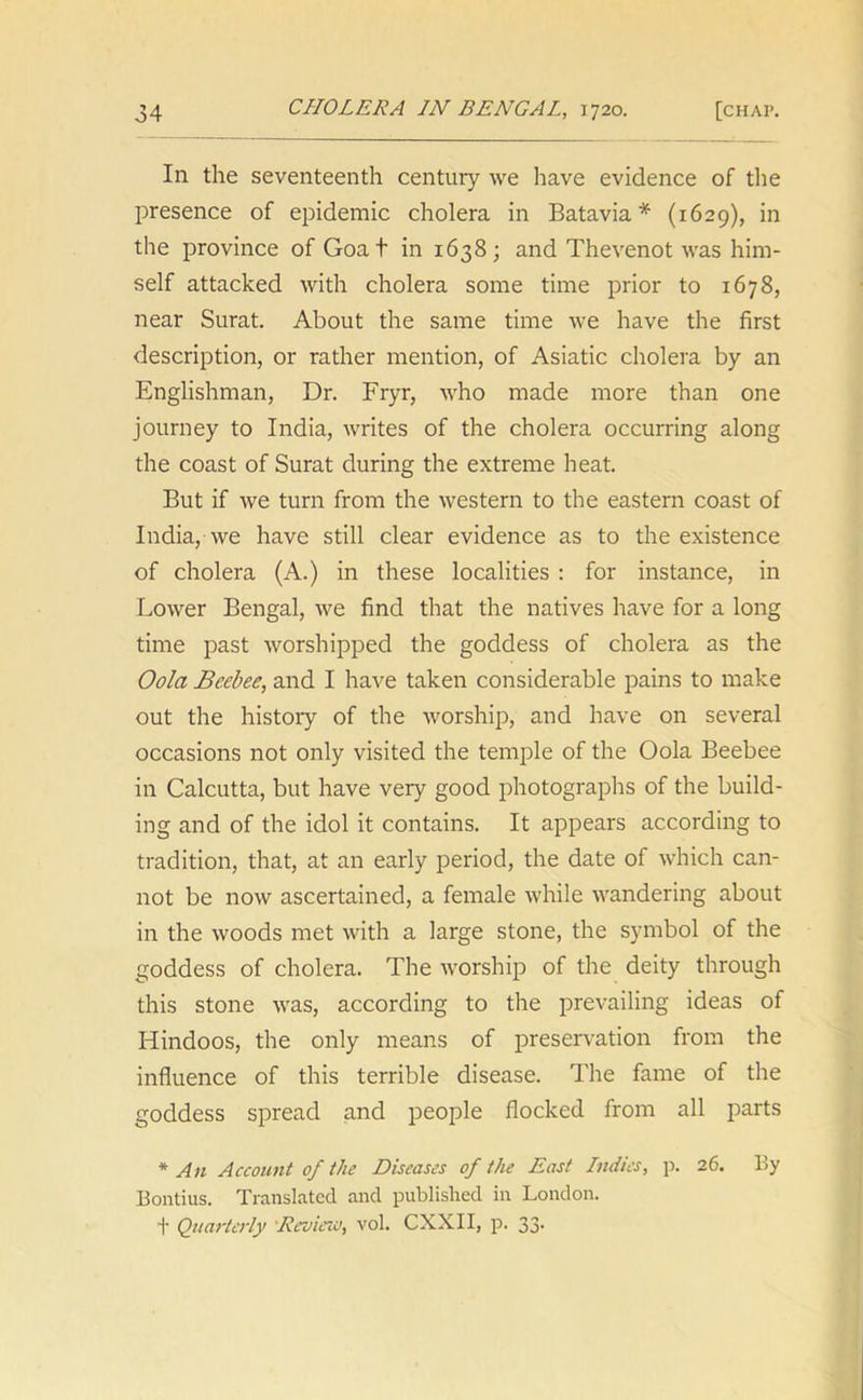 In the seventeenth century we have evidence of the presence of epidemic cholera in Batavia* (1629), in the province of Goat in 1638; and Thevenot was him- self attacked with cholera some time prior to 1678, near Surat. About the same time we have the first description, or rather mention, of Asiatic cholera by an Englishman, Dr. Fryr, who made more than one journey to India, writes of the cholera occurring along the coast of Surat during the extreme heat. But if we turn from the western to the eastern coast of India, we have still clear evidence as to the existence of cholera (A.) in these localities : for instance, in Lower Bengal, we find that the natives have for a long time past worshipped the goddess of cholera as the Oola Beebee, and I have taken considerable pains to make out the history of the worship, and have on several occasions not only visited the temple of the Oola Beebee in Calcutta, but have very good photographs of the build- ing and of the idol it contains. It appears according to tradition, that, at an early period, the date of which can- not be now ascertained, a female while wandering about in the woods met with a large stone, the symbol of the goddess of cholera. The worship of the deity through this stone was, according to the prevailing ideas of Hindoos, the only means of preservation from the influence of this terrible disease. The fame of the goddess spread and people flocked from all parts * An Account of the Diseases of the East Indies, p. 26. By Bontius. Translated and published in London. t Quarterly Review, vol. CXXII, p. 33.