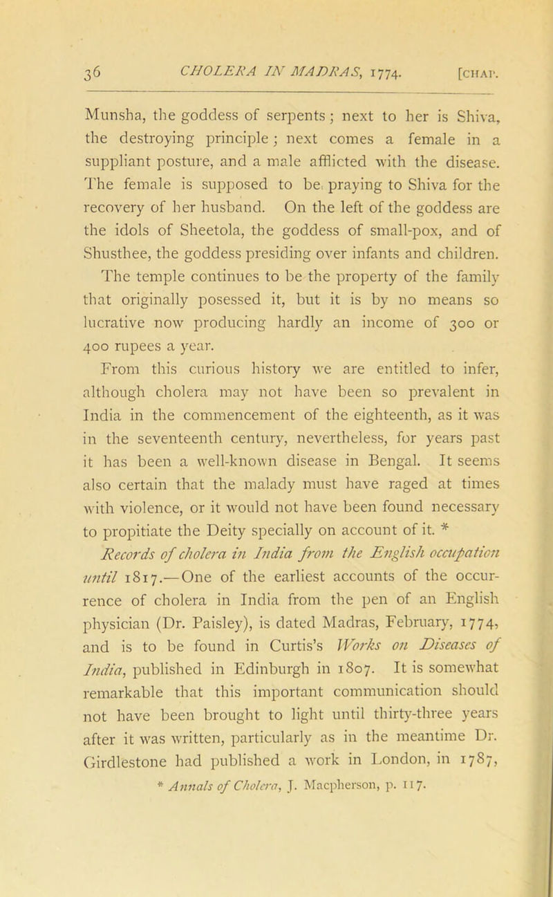 Munsha, the goddess of serpents ; next to her is Shiva, the destroying principle; next comes a female in a suppliant posture, and a male afflicted with the disease. The female is supposed to be^ praying to Shiva for the recovery of her husband. On the left of the goddess are the idols of Sheetola, the goddess of small-pox, and of Shusthee, the goddess presiding over infants and children. The temple continues to be the property of the family that originally posessed it, but it is by no means so lucrative now producing hardly an income of 300 or 400 rupees a year. From this curious history we are entitled to infer, although cholera may not have been so prevalent in India in the commencement of the eighteenth, as it was in the seventeenth century, nevertheless, for years past it has been a well-known disease in Bengal. It seems also certain that the malady must have raged at times with violence, or it would not have been found necessary to propitiate the Deity specially on account of it. * Records of cholera in India from the English occupation until 1817.— One of the earliest accounts of the occur- rence of cholera in India from the pen of an English physician (Dr. Paisley), is dated Madras, February, 1774, and is to be found in Curtis’s Works on Diseases of India, published in Edinburgh in 1807. It is somewhat remarkable that this important communication should not have been brought to light until thirty-three years after it was written, particularly as in the meantime Dr. Girdlestone had published a work in London, in 1787, * Annals of Cholera, J. Macplierson, p. 117.