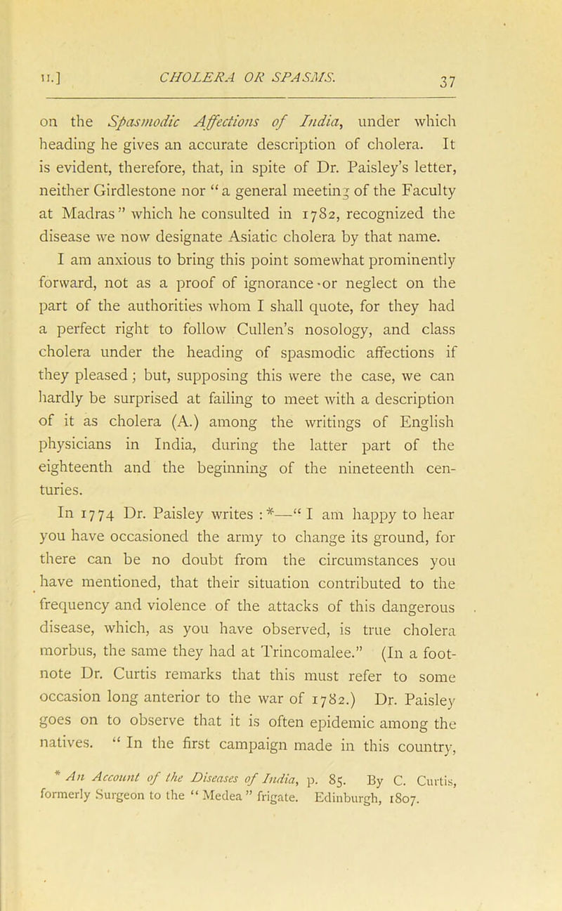 on the Spasmodic Affections of India, under which heading he gives an accurate description of cholera. It is evident, therefore, that, in spite of Dr. Paisley’s letter, neither Girdlestone nor “a general meeting of the Faculty at Madras” which he consulted in 1782, recognized the disease we now designate Asiatic cholera by that name. I am anxious to bring this point somewhat prominently forward, not as a proof of ignorance-or neglect on the part of the authorities whom I shall quote, for they had a perfect right to follow Cullen’s nosology, and class cholera under the heading of spasmodic affections if they pleased; but, supposing this were the case, we can hardly be surprised at failing to meet with a description of it as cholera (A.) among the writings of English physicians in India, during the latter part of the eighteenth and the beginning of the nineteenth cen- turies. In 1774 Dr. Paisley writes :*—“ I am happy to hear you have occasioned the army to change its ground, for there can be no doubt from the circumstances you have mentioned, that their situation contributed to the frequency and violence of the attacks of this dangerous disease, which, as you have observed, is true cholera morbus, the same they had at Trincomalee.” (In a foot- note Dr. Curtis remarks that this must refer to some occasion long anterior to the war of 1782.) Dr. Paisley goes on to observe that it is often epidemic among the natives. “ In the first campaign made in this country, * An Account of the Diseases of India, p. 85. By C. Curtis, formerly Surgeon to the “ Medea” frigate. Edinburgh, 1S07.