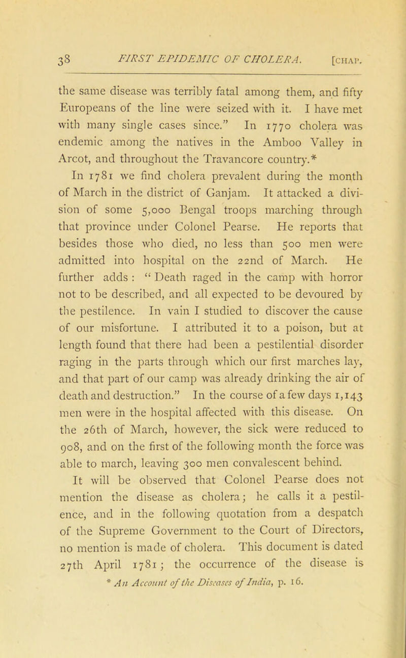 the same disease was terribly fatal among them, and fifty Europeans of the line were seized with it. I have met with many single cases since.” In 1770 cholera was endemic among the natives in the Amboo Valley in Arcot, and throughout the Travancore country.* In 1781 we find cholera prevalent during the month of March in the district of Ganjam. It attacked a divi- sion of some 5,000 Bengal troops marching through that province under Colonel Pearse. He reports that besides those who died, no less than 500 men were admitted into hospital on the 22nd of March. He further adds : “ Death raged in the camp with horror not to be described, and all expected to be devoured by the pestilence. In vain I studied to discover the cause of our misfortune. I attributed it to a poison, but at length found that there had been a pestilential disorder raging in the parts through which our first marches lay, and that part of our camp was already drinking the air of death and destruction.” In the course of a few days 1,143 men were in the hospital affected with this disease. On the 26 th of March, however, the sick were reduced to 908, and on the first of the following month the force was able to march, leaving 300 men convalescent behind. It will be observed that Colonel Pearse does not mention the disease as cholera; he calls it a pestil- ence, and in the following quotation from a despatch of the Supreme Government to the Court of Directors, no mention is made of cholera. This document is dated 27th April 1781; the occurrence of the disease is * An Account of the Diseases of India, p. 16.