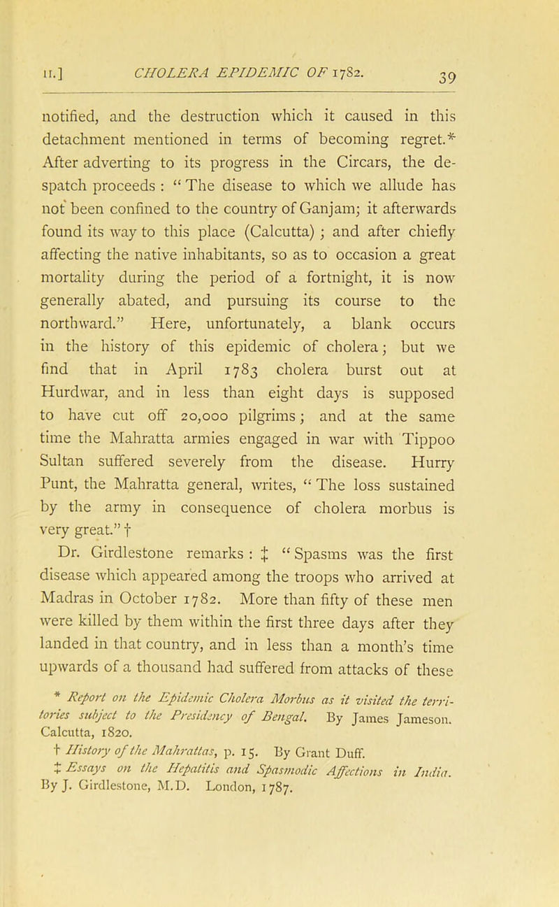 notified, and the destruction which it caused in this detachment mentioned in terms of becoming regret.* After adverting to its progress in the Circars, the de- spatch proceeds : “ The disease to which we allude has not been confined to the country of Gan jam; it afterwards found its way to this place (Calcutta) ; and after chiefly affecting the native inhabitants, so as to occasion a great mortality during the period of a fortnight, it is now generally abated, and pursuing its course to the northward.” Here, unfortunately, a blank occurs in the history of this epidemic of cholera; but we find that in April 1783 cholera burst out at Hurdwar, and in less than eight days is supposed to have cut off 20,000 pilgrims; and at the same time the Mahratta armies engaged in war with Tippoo Sultan suffered severely from the disease. Hurry Punt, the Mahratta general, writes, “ The loss sustained by the army in consequence of cholera morbus is very great.” f Dr. Girdlestone remarks : ^ “ Spasms was the first disease which appeared among the troops who arrived at Madras in October 1782. More than fifty of these men were killed by them within the first three days after they landed in that country, and in less than a month’s time upwards of a thousand had suffered from attacks of these * Report on the Epidemic Cholera Morbus as it visited the terri- foj ies subject to the Presidency of Penpal, fly fumes Jameson. Calcutta, 1820. t History of the Mahrattas, p. 15. By Giant Duff. + Essays on the Hepatitis and Spasmodic Affections in India. fly J. Girdlestone, M.D. London, 1787.