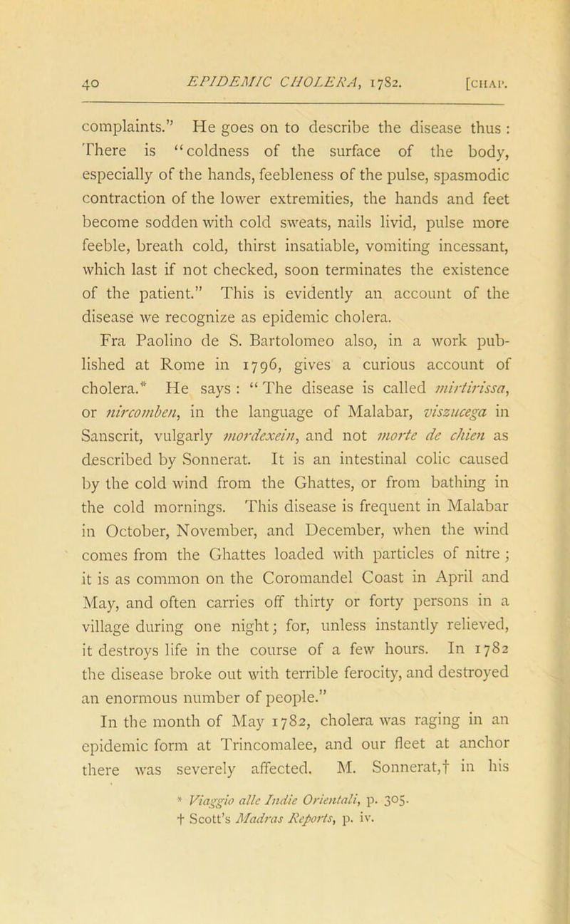 complaints.” He goes on to describe the disease thus : There is “coldness of the surface of the body, especially of the hands, feebleness of the pulse, spasmodic contraction of the lower extremities, the hands and feet become sodden with cold sweats, nails livid, pulse more feeble, breath cold, thirst insatiable, vomiting incessant, which last if not checked, soon terminates the existence of the patient.” This is evidently an account of the disease we recognize as epidemic cholera. Fra Paolino de S. Bartolomeo also, in a work pub- lished at Rome in 1796, gives a curious account of cholera.* He says : “ The disease is called mirtirissci, or nircomben, in the language of Malabar, viszucega in Sanscrit, vulgarly mordexein, and not morte dc chien as described by Sonnerat. It is an intestinal colic caused by the cold wind from the Ghattes, or from bathing in the cold mornings. This disease is frequent in Malabar in October, November, and December, when the wind comes from the Ghattes loaded with particles of nitre ; it is as common on the Coromandel Coast in April and May, and often carries off thirty or forty persons in a village during one night; for, unless instantly relieved, it destroys life in the course of a few hours. In 1782 the disease broke out with terrible ferocity, and destroyed an enormous number of people.” In the month of May 1782, cholera was raging in an epidemic form at Trincomalee, and our fleet at anchor there was severely affected. M. Sonnerat,! in his * Viaggio allc Indie Oriental!, p. 305. f Scott’s Madras Reports, p. iv.