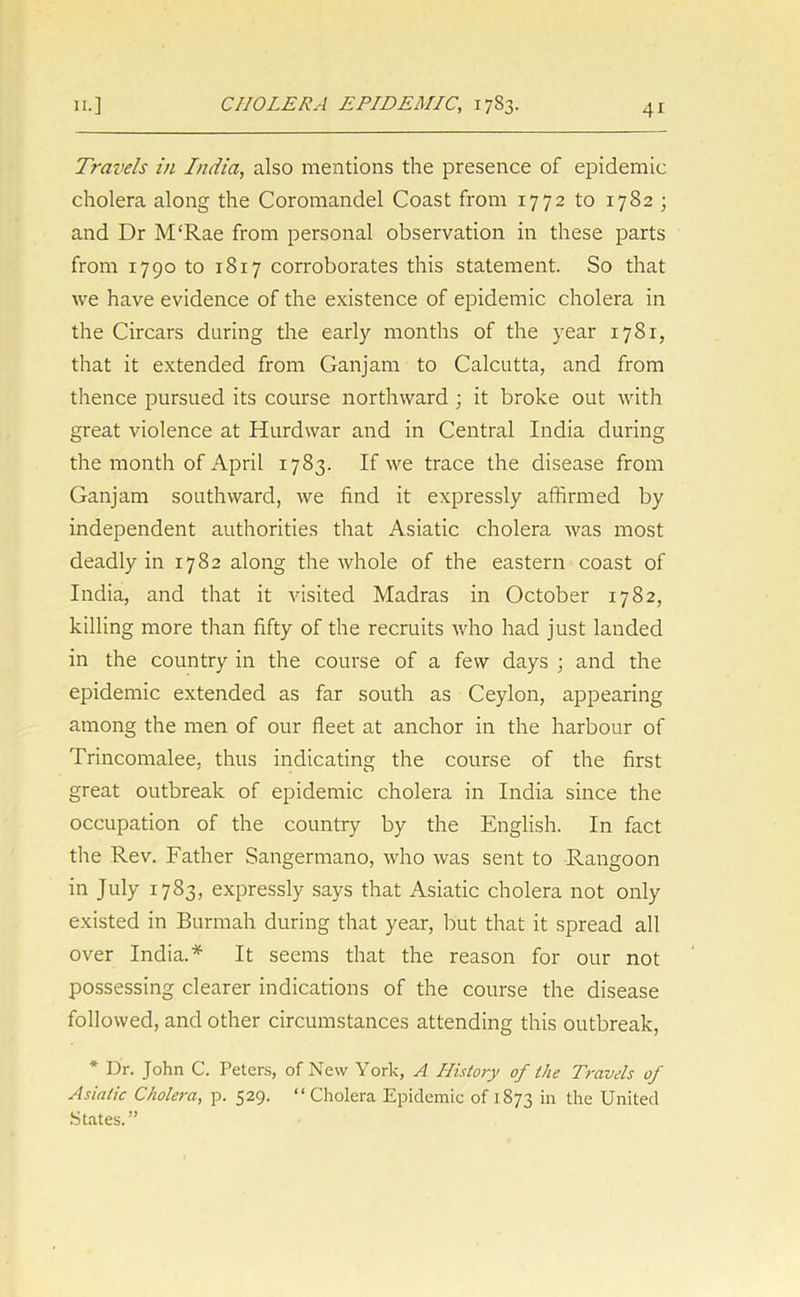 Travels in India, also mentions the presence of epidemic cholera along the Coromandel Coast from 1772 to 1782 ; and Dr M'Rae from personal observation in these parts from 1790 to 1817 corroborates this statement. So that we have evidence of the existence of epidemic cholera in the Circars during the early months of the year 1781, that it extended from Ganjam to Calcutta, and from thence pursued its course northward ; it broke out with great violence at Hurdwar and in Central India during the month of April 1783. If we trace the disease from Ganjam southward, we find it expressly affirmed by independent authorities that Asiatic cholera was most deadly in 1782 along the whole of the eastern coast of India, and that it visited Madras in October 1782, killing more than fifty of the recruits who had just landed in the country in the course of a few days ; and the epidemic extended as far south as Ceylon, appearing among the men of our fleet at anchor in the harbour of Trincomalee, thus indicating the course of the first great outbreak of epidemic cholera in India since the occupation of the country by the English. In fact the Rev. Father Sangermano, who was sent to Rangoon in July 1783, expressly says that Asiatic cholera not only existed in Burmah during that year, but that it spread all over India.* It seems that the reason for our not possessing clearer indications of the course the disease followed, and other circumstances attending this outbreak, * Dr. John C. Peters, of New York, A History of the Travels of Asiatic Cholera, p. 529. “Cholera Epidemic of 1873 in the United .States.”