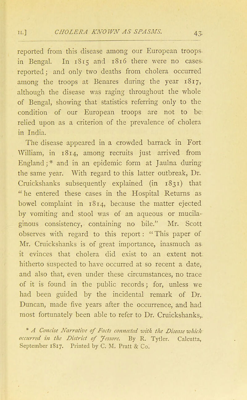 reported from this disease among our European troops in Bengal. In 1S15 and 1816 there were no cases- reported; and only two deaths from cholera occurred among the troops at Benares during the year 1817, although the disease was raging throughout the whole of Bengal, showing that statistics referring only to the condition of our European troops are not to be- relied upon as a criterion of the prevalence of cholera in India. The disease appeared in a crowded barrack in Fort William, in 1814, among recruits just arrived from England;* and in an epidemic form at Jaulna during the same year. With regard to this latter outbreak, Dr. Cruickshanks subsequently explained (in 1831) that “ he entered these cases in the Hospital Returns as bowel complaint in 1814, because the matter ejected by vomiting and stool was of an aqueous or mucila- ginous consistency, containing no bile.” Mr. Scott observes with regard to this report: “ This paper of Mr. Cruickshanks is of great importance, inasmuch as it evinces that cholera did exist to an extent not. hitherto suspected to have occurred at so recent a date, and also that, even under these circumstances, no trace of it is found in the public records; for, unless we had been guided by the incidental remark of Dr. Duncan, made five years after the occurrence, and had most fortunately been able to refer to Dr. Cruickshanks,, * A Concise Narrative of Facts connected with the Disease which- occurred in the District of Jessore. By R. Tytlcr. Calcutta, September 1817. Printed by C. M. Pratt & Co.