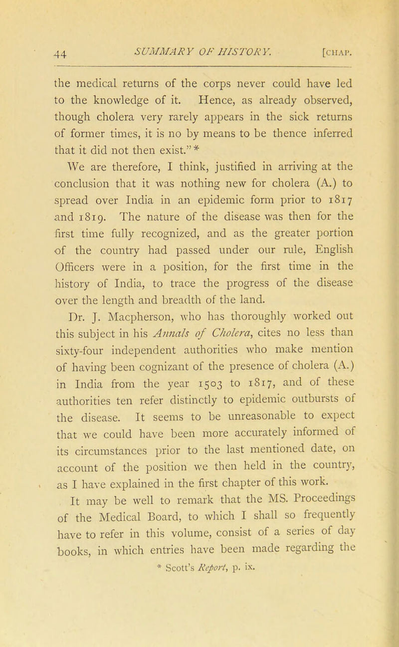 the medical returns of the corps never could have led to the knowledge of it. Hence, as already observed, though cholera very rarely appears in the sick returns of former times, it is no by means to be thence inferred that it did not then exist.” * We are therefore, I think, justified in arriving at the conclusion that it was nothing new for cholera (A.) to spread over India in an epidemic form prior to 1817 and 1819. The nature of the disease was then for the first time fully recognized, and as the greater portion of the country had passed under our rule, English Officers were in a position, for the first time in the history of India, to trace the progress of the disease over die length and breadth of the land. Dr. J. Macpherson, who has thoroughly worked out this subject in his Annals of Cholera, cites no less than sixty-four independent authorities who make mention of having been cognizant of the presence of cholera (A.) in India from the year 1503 to 1817, and of these authorities ten refer distinctly to epidemic outbursts 01 the disease. It seems to be unreasonable to expect that we could have been more accurately informed of its circumstances prior to the last mentioned date, on account of the position we then held in the country, as I have explained in the first chapter of this work. It may be well to remark that the MS. Proceedings of the Medical Board, to which I shall so frequently have to refer in this volume, consist of a series of day books, in which entries have been made regarding the